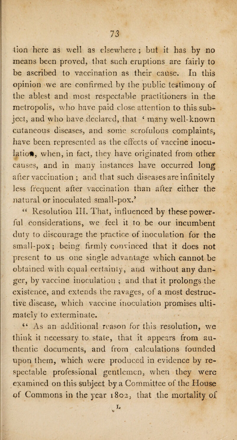 tion here as v-vell as elsewhere ; but it has by no means been proved, that such eruptions are fairly to be ascribed to vaccination as their cause. In this opinion we are confirmed by the public testimony of the ablest and most respectable practitioners in the metropolis, who have paid dose attention to this sub¬ ject, and who have declared, that £ many well-known cutaneous diseases, and some scrofulous complaints, have been represented as the effects of vaccine inocu¬ lation, when, in fact, they have originated from other causes, and in many instances have occurred long after vaccination ; and that such diseases are infinitely less frequent after vaccination than after either the natural or inoculated small-pox.’ “ Resolution III. That, influenced by these power¬ ful considerations, we feel it to be our incumbent duty to discourage the practice of inoculation for the small-pox; being firmly convinced that it does not present to us one single advantage which cannot be obtained with equal certainty, and without any dan¬ ger, by vaccine inoculation ; and that it prolongs the existence, and extends the ravages, of a most destruc¬ tive disease, which vaccine inoculation promises ulti¬ mately to exterminate. As an additional reason for this resolution, we think it necessary to state, that it appears from au¬ thentic documents, and from calculations founded upon them, which were produced in evidence by re¬ spectable professional gentlemen, when they were examined on this subject by a Committee of the House of Commons in the year 1802, that the mortality of L v