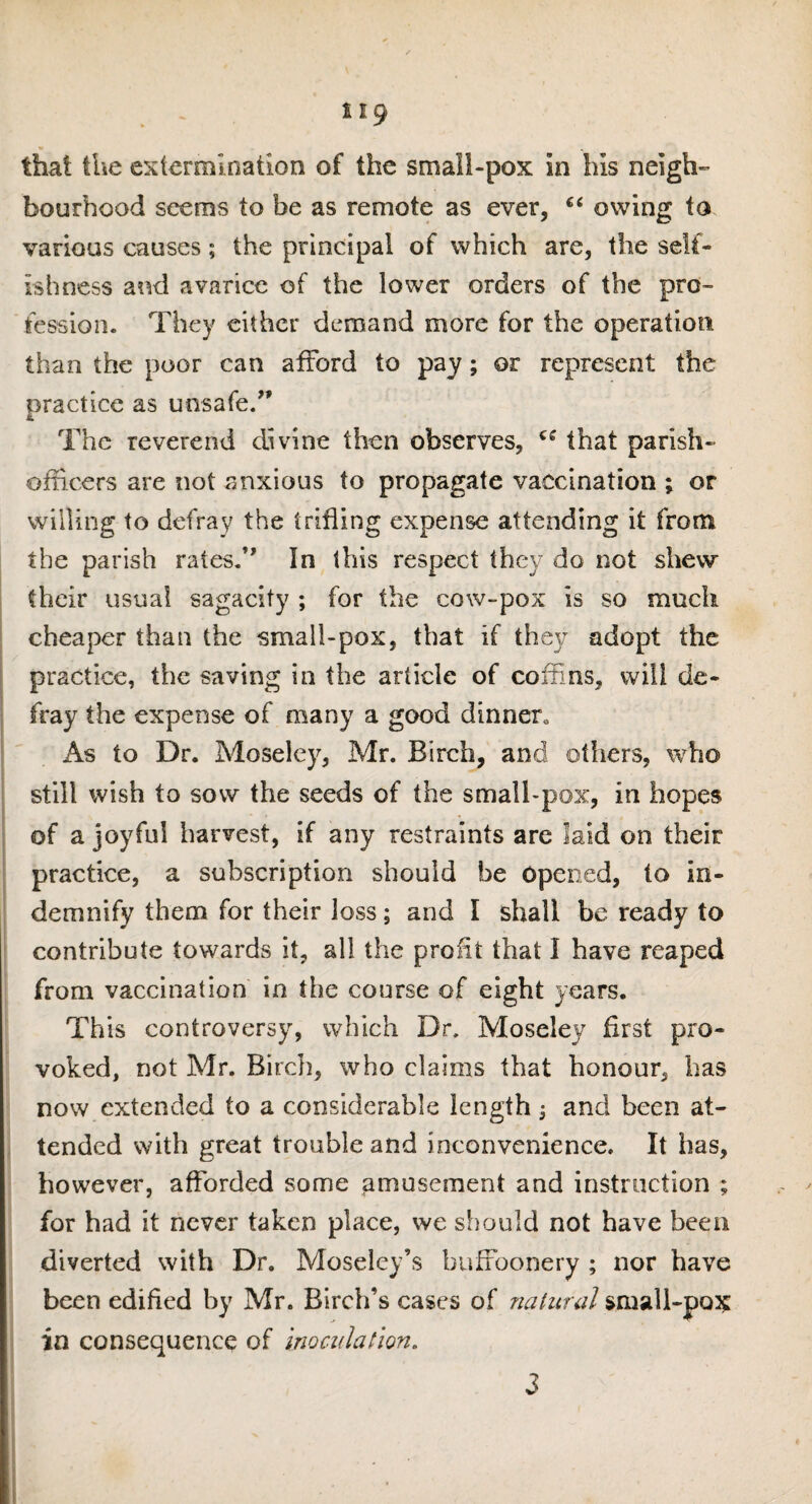 bourhood seems to be as remote as ever, 66 owing to various causes; the principal of which are, the self¬ ishness and avarice of the lower orders of the pro¬ fession. They either demand more for the operation than the poor can afford to pay; or represent the practice as unsafe.” The reverend divine then observes, that parish- officers are not anxious to propagate vaccination ; or willing to defray the trifling expense attending it from the parish rates.” In this respect they do not shew their usual sagacity ; for the cow-pox is so much cheaper than the small-pox, that if they adopt the practice, the saving in the article of coffins, will de¬ fray the expense of many a good dinner,, As to Dr. Moseley, Mr. Birch, and others, who still wish to sow the seeds of the small-pox, in hopes of a joyful harvest, if any restraints are laid on their practice, a subscription should be Opened, to in¬ demnify them for their loss; and I shall be ready to contribute towards it, all the profit that I have reaped from vaccination in the course of eight years. This controversy, which Dr. Moseley first pro¬ voked, not Mr. Birch, who claims that honour, has now extended to a considerable length j and been at¬ tended with great trouble and inconvenience. It has, however, afforded some amusement and instruction ; for had it never taken place, we should not have been diverted with Dr. Moseley’s buffoonery ; nor have been edified by Mr. Birch’s cases of natural small-pox in consequence of inoculation. 3