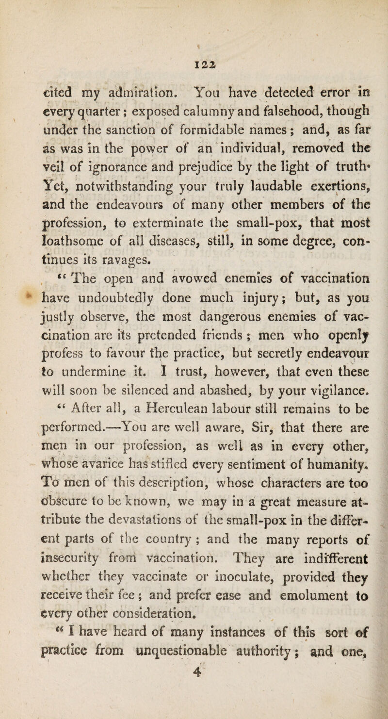 cited my admiration. You have detected error in every quarter; exposed calumny and falsehood, though under the sanction of formidable names; and, as far as was in the power of an individual, removed the veil of ignorance and prejudice by the light of truth* Yet, notwithstanding your truly laudable exertions, and the endeavours of many other members of the profession, to exterminate the small-pox, that most loathsome of all diseases, still, in some degree, con* tinues its ravages. The open and avowed enemies of vaccination have undoubtedly done much injury; but, as you justly observe, the most dangerous enemies of vac¬ cination are its pretended friends ; men who openly profess to favour the practice, but secretly endeavour to undermine it. I trust, however, that even these will soon be silenced and abashed, by your vigilance. 6C After all, a Herculean labour still remains to be performed.—You are well aware, Sir, that there are men in our profession, as well as in every other, whose avarice has stifled every sentiment of humanity. To men of this description, whose characters are too obscure to be known, we may in a great measure at¬ tribute the devastations of the small-pox in the differ¬ ent parts of the country ; and the many reports of insecurity from vaccination. They are indifferent whether they vaccinate or inoculate, provided they receive their fee ; and prefer ease and emolument to every other consideration.  I have heard of many instances of this sort of practice from unquestionable authority; and one, 4