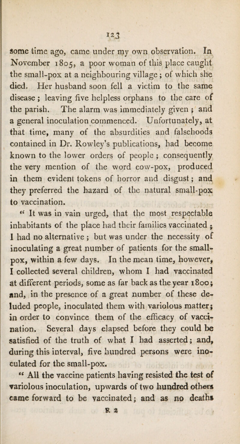 some time ago, came under my own observation. In November 1805, a poor woman of this place caught the small-pox at a neighbouring village ; of which she died. Her husband soon fell a victim to the same disease ; leaving five helpless orphans to the care of the parish. The alarm was immediately given ; and a general inoculation commenced. Unfortunately, at that time, many of the absurdities and falsehoods contained in Dr. Rowley’s publications, had become known to the lower orders of people ; consequently the very mention of the word cow-pox, produced in them evident tokens of horror and disgust; and they preferred the hazard of the natural small-pox to vaccination. “ It was in vain urged, that the most respectable inhabitants of the place had their families vaccinated * I had no alternative ; but was under the necessity of inoculating a great number of patients for the small- pox, within a few days. In the mean time, however, I collected several children, whom I had vaccinated at different periods, some as far back as the year 1800; and, in the presence of a great number of these de¬ luded people, inoculated them with variolous matter; in order to convince them of the efficacy of vacci¬ nation. Several days elapsed before they could be satisfied of the truth of what I had asserted; and, during this interval, five hundred persons were ino¬ culated for the small-pox. “ All the vaccine patients having resisted the test of variolous inoculation, upwards of two hundred others came forward to be vaccinated; and as no deaths E %