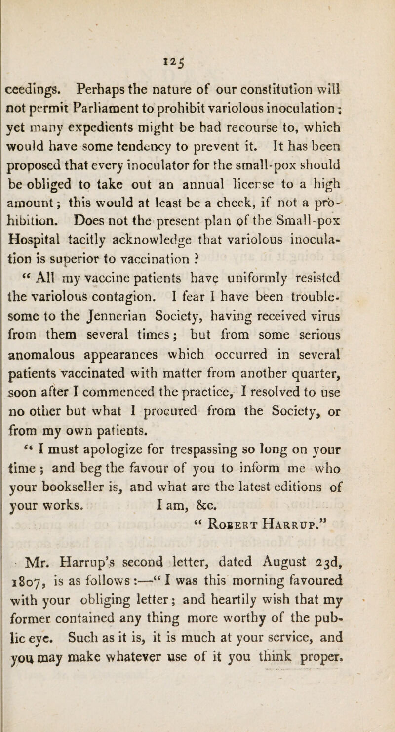 ceedings. Perhaps the nature of our constitution will not permit Parliament to prohibit variolous inoculation; yet many expedients might be had recourse to, which would have some tendency to prevent it. It has been proposed that every inoculator for the small-pox should be obliged to take out an annual license to a high amount; this would at least be a check, if not a pro¬ hibition. Does not the present plan of the Small pox Hospital tacitly acknowledge that variolous inocula¬ tion is superior to vaccination ? “ All my vaccine patients have uniformly resisted the variolous contagion. I fear I have been trouble¬ some to the Jennerian Society, having received virus from them several times; but from some serious anomalous appearances which occurred in several patients vaccinated with matter from another quarter, soon after I commenced the practice, I resolved to use no other but what 1 procured from the Society, or from my own patients. Ci I must apologize for trespassing so long on your time ; and beg the favour of you to inform me who your bookseller is, and what are the latest editions of your works. I am, &c. “ Robert Harrup.” Mr. Harrup’s second letter, dated August 23d, 1807, is as follows:—“I was this morning favoured with your obliging letter; and heartily wish that my former contained any thing more worthy of the pub¬ lic eye. Such as it is, it is much at your service, and you may make whatever use of it you think proper.