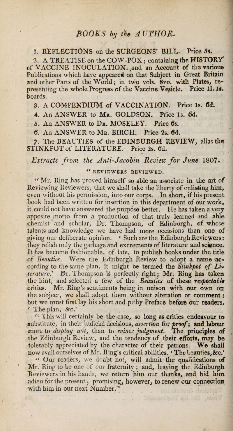 BOOKS by the A UTHOR. 1. REFLECTIONS on the SURGEONS’ BILL. Price 5s. 2. A TREATISE on the COW-POX; containing the HISTORY of VACCINE INOCULATION, .and an Account of the various Publications which have appeared on that Subject in Great Britain and other Parts of the World; in two vols. 8vo. with Plates, re¬ presenting the whole Progress of the Vaccine Vesicle. Price ll. Is. boards. 3. A COMPENDIUM of VACCINATION. Price Is. <5d. 4. An ANSWER to Ma. GOLDSON. Price Is. 6d. 5. An ANSWER to Dr. MOSELEY. Price 6s. 6. An ANSWER to Mr. BIRCH. Price 2s. 6d. 7. The BEAUTIES of the EDINBURGH REVIEW, alias the STINKPOT of LITERATURE. Price 2s. 6d. * Extracts from the Anti-Jacobin Reviezv for June 1807« REVIEWERS REVIEWED. <c Mr. Ring has proved himself so able an associate in the art of Reviewing Reviewers,, that we shall take the liberty of enlisting him* even without his permission, into our corps. In short, if his present book had been written for insertion in this department of our work, it could not have answered the purpose better. He has taken a very apposite motto from a production of that truly learned and able chemist and scholar. Dr. Thompson, of Edinburgh, of whose talents and knowledge we have had more occasions than one of giving our deliberate opinion. f Such are the Edinburgh Reviewers: they relish only the garbage and excrements of literature and science.- It has become fashionable, of date, to publish books under the title of Beauties. Were the Edinburgh Review to adopt a name ac¬ cording to the same plan, it might be termed the Stinkpot of Liy ierature.’ Dr. Thompson is perfectly right 5 Mr. Ring has taken the hint, and selected a few of the Beauties of these respectable critics. Mr. Ring’s sentiments being in unison with our own on the subject, we shall adopt them without alteration or comment s but we must first lay his short and pithy Preface before our readers. * The plan, &c.’ f<r This will certainly be the case, so long as critics endeavour to ■substitute, in their judicial decisions, assertion for proof 5 and labour more to display wit, than to evince judgment. The principles of the Edinburgh Review, and the tendency of their efforts, may be tolerably appreciated by the character of their patrons. We shall now avail ourselves of Mr. Ring’s critical abilities. * The beauties, &c/ <f Our readers, we doubt not, will admit the qualifications of Mr. Ring to be one of our fraternity ; and, leaving the Edinburgh Reviewers in his hands, we return him our thanks, and bid him adieu for the present j promising, however, to renew our connection with him in our next Number.”