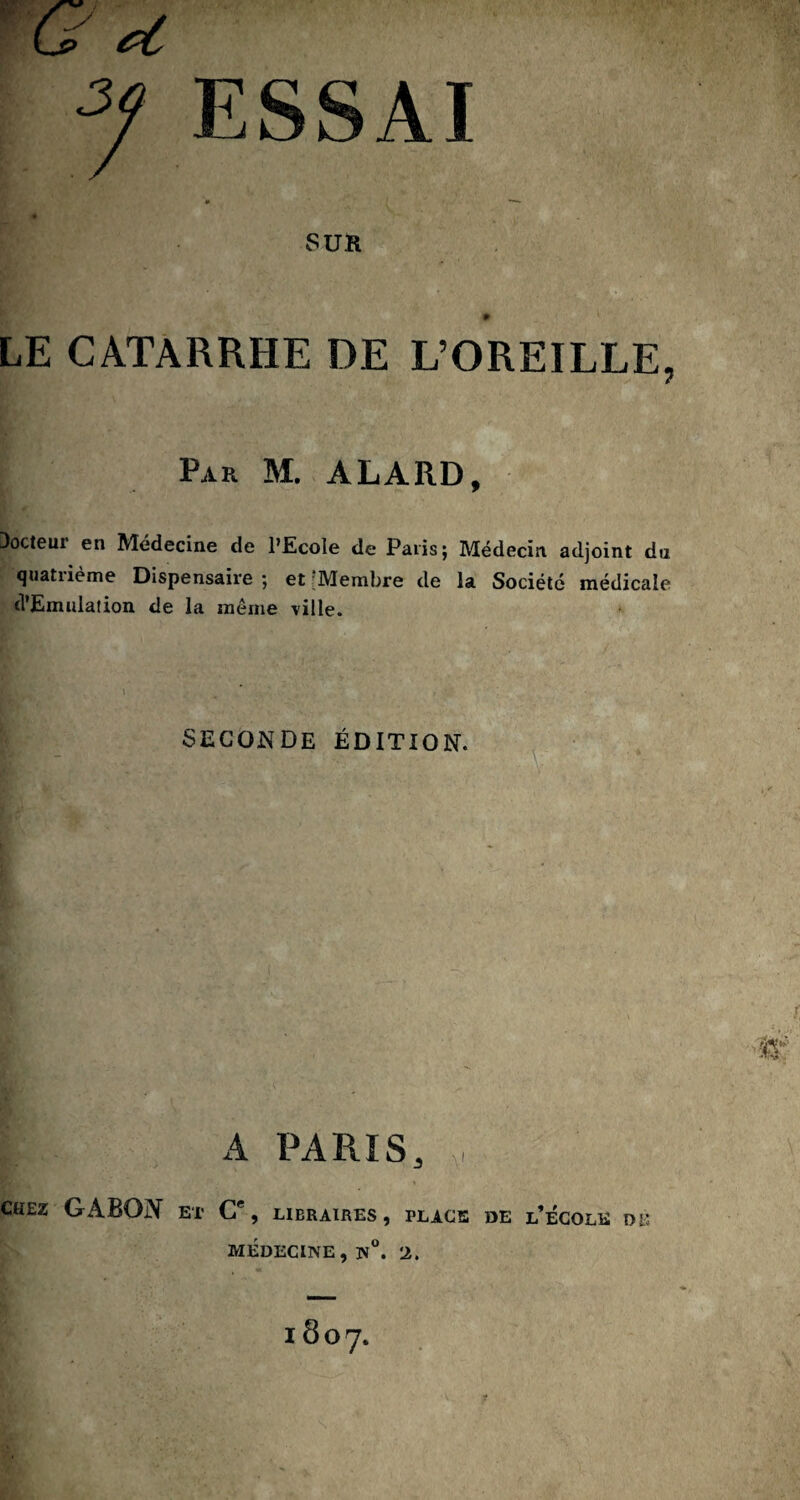 ■G*t 2f ESSAI '* ( —- SUR LE CATARRHE DE L’OREILLE, Par M. ALARD, Docteur en Médecine de l’Ecole de Paris; Médecin adjoint du quatrième Dispensaire ; et ’Membre de la Société médicale (l'Emulation de la meme ville. SECONDE ÉDITION. A PARIS, , CHEZ GABON ET C% LIBRAIRES, PLACE DE l’ÉCOLK DE MEDECINE , N°. 2.