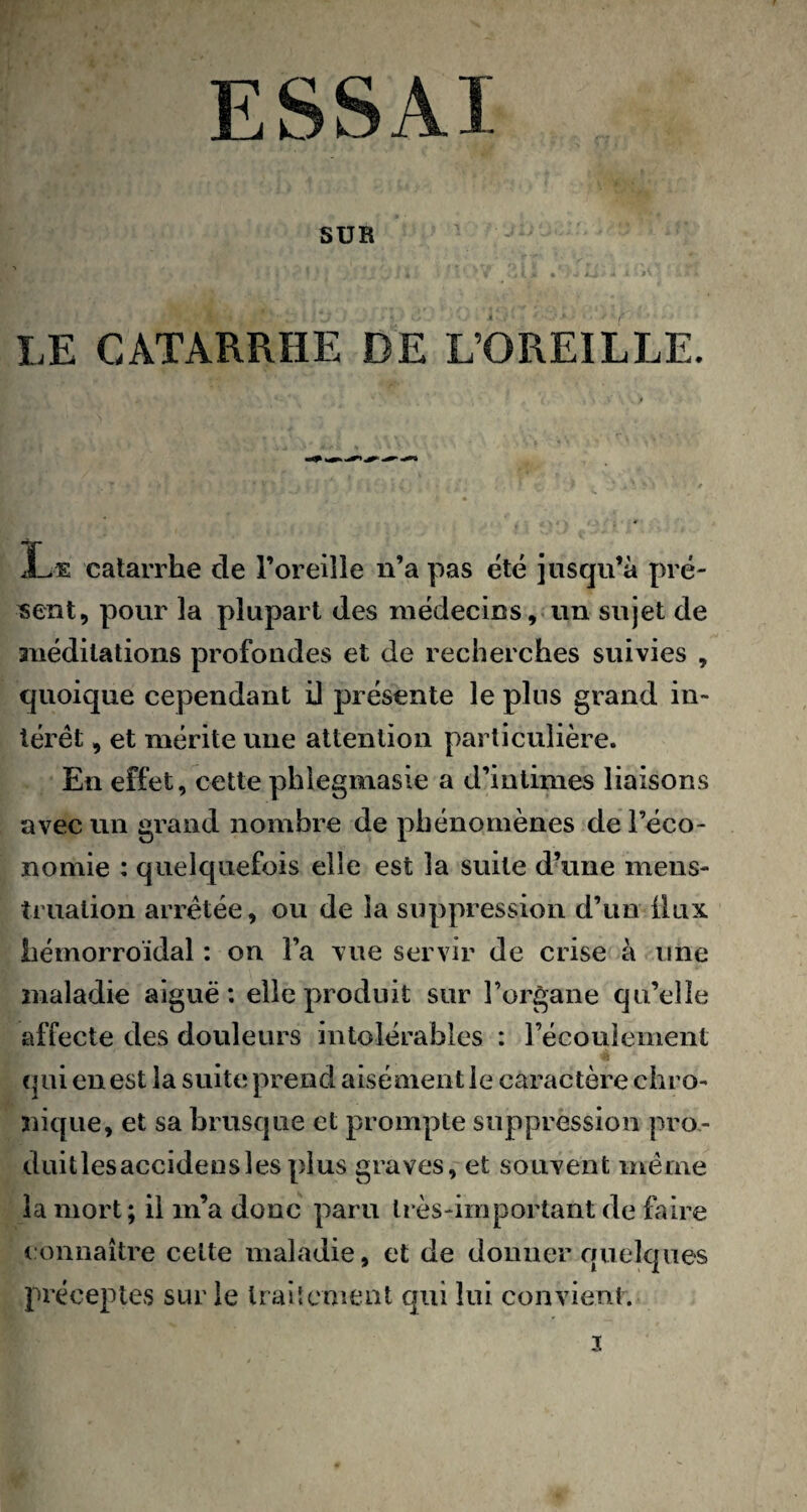 ESSAI SUR *. 4 i r ' ' J * * . | • / I. jt « <i ^ < • >*• A*à LE CATARRHE DE L’OREILLE. Le catarrhe de l’oreille n’a pas été jusqu’à pré¬ sent, pour la plupart des médecins, un sujet de méditations profondes et de recherches suivies , quoique cependant il présente le plus grand in¬ térêt , et mérite une attention particulière. En effet, cette phlegmasie a d’intimes liaisons avec un grand nombre de phénomènes de l’éco¬ nomie : quelquefois elle est la suite d’une mens¬ truation arrêtée, ou de la suppression d’un Üux hémorroïdal : on l’a vue servir de crise à une maladie aiguë: elle produit sur l’organe qu’elle affecte des douleurs intolérables : l’écoulement * * qui en est la suite prend aisément le caractère chro¬ nique, et sa brusque et prompte suppression pro¬ duit les acciden s les plus graves, et souvent même la mort; il m’a donc paru très-important de faire connaître cette maladie, et de donner quelques préceptes sur le traitement qui lui convient. 3