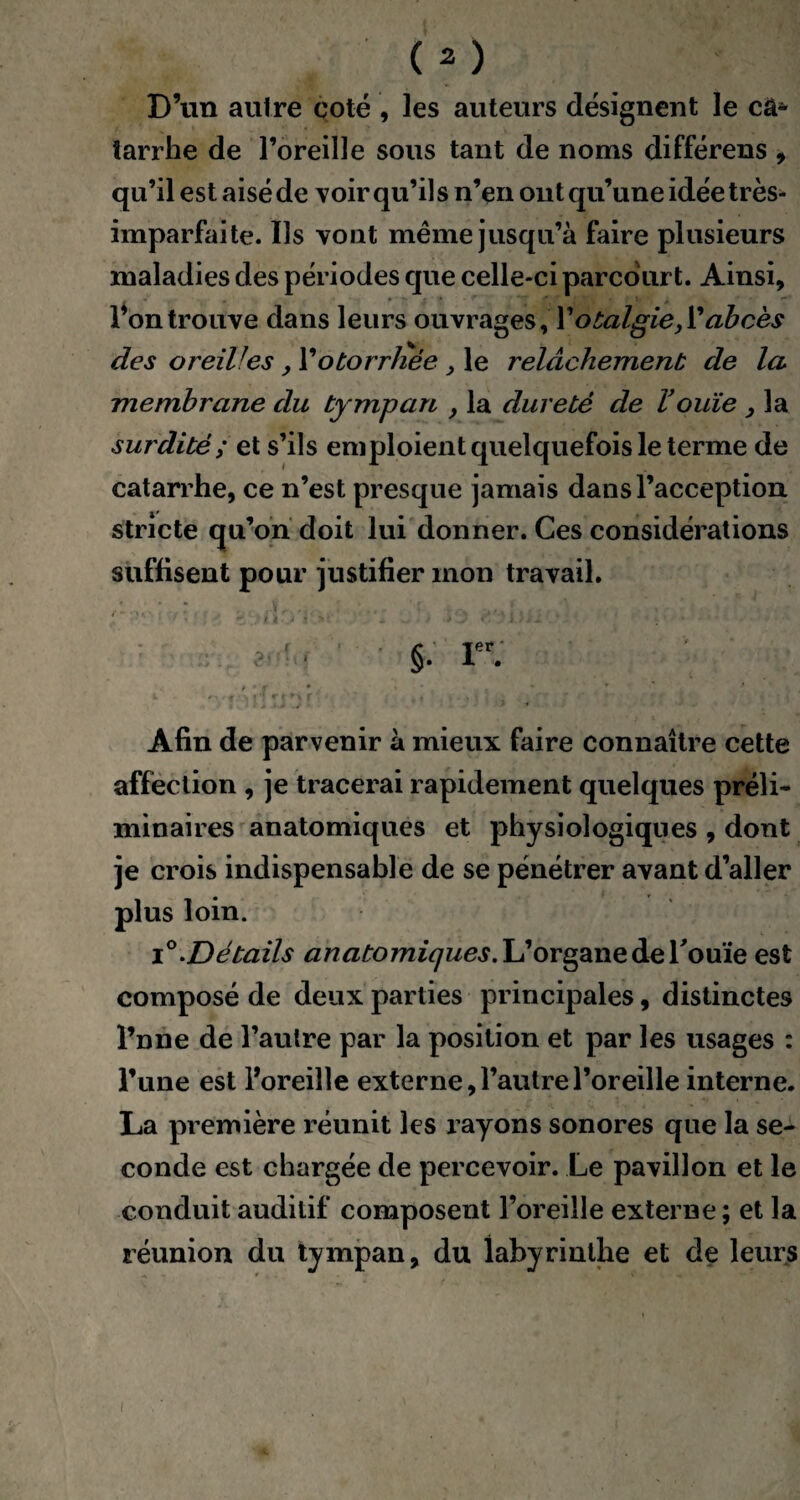 D’un autre coté , les auteurs désignent le câ* tarrhe de l’oreille sous tant de noms différens , qu’il est aisé de voir qu’il s n’en ont qu’une idée très- imparfaite. Ils vont même jusqu’à faire plusieurs maladies des périodes que celle-ci parcourt. Ainsi, l’on trouve dans leurs ouvrages, Votalgie,V abcès des oreiVes , Yotorrliée , le relâchement de la membrane du tympan , la dureté de Vouïe , la surdité; et s’ils emploient quelquefois le terme de catarrhe, ce n’est presque jamais dans l’acception stricte qu’on doit lui donner. Ces considérations suffisent pour justifier mon travail. ’'i:yà'y'v\c ÿyi ch .13 Lu • §. rr: ' ’-f » * ' • . s V . * Afin de parvenir à mieux faire connaître cette affection , je tracerai rapidement quelques préli¬ minaires anatomiques et physiologiques , dont je crois indispensable de se pénétrer avant d’aller plus loin. i Détails anatomiques. L’organe de l'ouïe est composé de deux parties principales, distinctes l’nne de l’autre par la position et par les usages : l’une est l’oreille externe, l’autre l’oreille interne. La première réunit les rayons sonores que la se¬ conde est chargée de percevoir. Le pavillon et le conduit auditif composent l’oreille externe ; et la réunion du tympan, du labyrinthe et de leurs