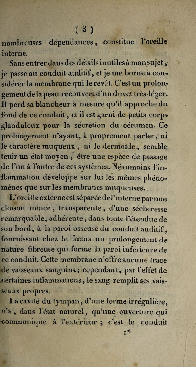 nombreuses dépendances, constitue l’oreille interne. Sans entrer dans des détails inutiles à mon sujet, j'e passe au conduit auditif, et je me borne à con¬ sidérer la membrane qui lerevCt. C’est un prolom gementdelapeau recouvert d’un dnvet très-léger. Il perd sa blancheur à mesure qu’il approche du fond de ce conduit, et il est garni de petits corps glanduleux pour la sécrétion du cérumen. Ce prolongement n’ayant, à proprement parleront le caractère muqueux , ni Je dermoïde , semble tenir un état moyen , être une espèce de passage de l’un à l’autre de ces systèmes. Néanmoins Tin- llammalion développe sur lui les mêmes phéno¬ mènes que sur les membranes muqueuses. L'oreille externe est séparée de l’interne par une cloison mince, transparente, d’une sécheresse remarquable, adhérente, dans toute l’étendue de son bord, à la paroi osseuse du conduit auditif, fournissant chez le fœtus un prolongement de nature fibreuse qui forme la paroi inferieure de ce conduit . Cette membrane n’offre aucune trace de vaisseaux sanguins; cependant, par l’effet de .certaines inflammations, le sang remplit ses vais¬ seaux propres. La cavité du tympan, d’une forme irrégulière, n’a , dans Tétât naturel, qu’une ouverture qui communique à l’extérieur ; c’est le conduit