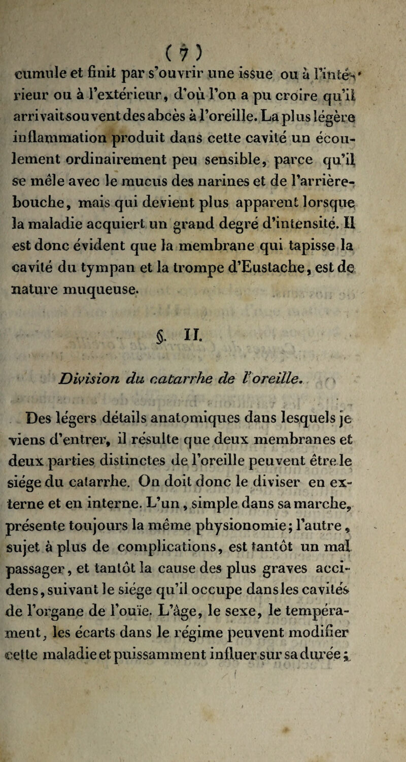 cumule et finit par s’ouvrir une issue ou à Tintés' rieur ou à l’extérieur, d’où Ton a pu croire qu’il arrivaitsou vent des abcès à l’oreille. La plus légère inflammation produit dans cette cavité un écou¬ lement ordinairement peu sensible, parce qu’il se mêle avec le mucus des narines et de l’arrière- bouche, mais qui devient plus apparent lorsque la maladie acquiert un grand degré d’intensité. Il est donc évident que la membrane qui tapisse la cavité du tympan et la trompe d’Eustache, est de nature muqueuse. §. IL Division du catarrhe de Voreille. Des légers détails anatomiques dans lesquels je viens d’entrer, il résulte que deux membranes et deux parties distinctes de l’oreille peuvent être le siège du catarrhe. On doit donc le diviser en ex¬ terne et en interne. L’un, simple dans sa marche, présente toujours la même physionomie; l’autre, sujet à plus de complications, est tantôt un mal passager, et tantôt la cause des plus graves acci~ dens, suivant le siège qu’il occupe dansles cavités de l’organe de l’ouïe. L’âge, le sexe, le tempéra¬ ment, les écarts dans le régime peuvent modifier cette maladie et puissamment influer sur sa durée ;