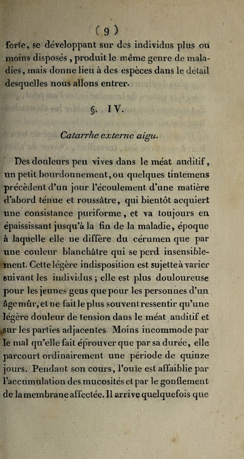 forte, se développant sur des individus plus ou moins disposés , produit le même genre de mala¬ dies, mais donne lieu à des espèces dans le détail desquelles nous allons entrer. p §. IV. Catarrhe externe aigu. Des douleurs peu vives dans le méat auditif, un petit bourdonnement,ou quelques tintemens précèdent d’un jour l’écoulement d’une matière d’abord ténue et roussâtre, qui bientôt acquiert une consistance puriforme , et va toujours en épaississant jusqu’à la fin de la maladie, époque à laquelle elle ne diffère du cérumen que par une couleur blanchâtre qui se perd insensible¬ ment. Cette légère indisposition est sujette à varier suivant les individus ; elle est plus douloureuse pour les jeunes gens que pour les personnes d’un âge mûr, et ne fait le plus souvent ressentir qu’une légère douleur de tension dans le méat auditif et sur les parties adjacentes. Moins incommode par le mal qu’elle fait éprouver que par sa durée, elle parcourt ordinairement une période de quinze jours. Pendant son cours, l’ouïe est affaiblie par raccumulation des mucosités et par le gonflement de la membrane affectée. Il arrive quelquefois que