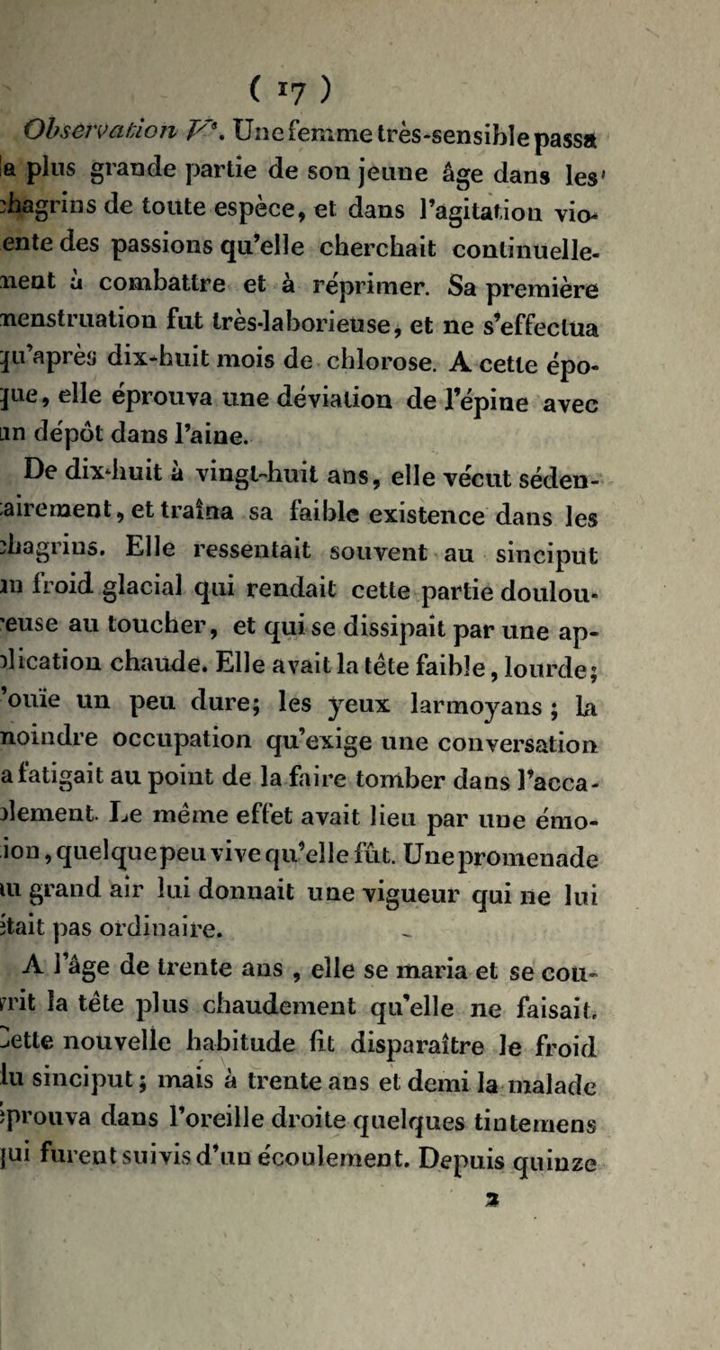 ( *7 ) Observation J/8t Une femme très-sensible passa la plus grande partie de son jeune âge dans les' chagrins de toute espèce, et dans l’agitation vio- ente des passions qu’elle cherchait continuelle- nent a combattre et à réprimer. Sa première nenstruation fut tres*laboneuse, et ne s’effectua iju’après dix^huit mois de chlorose. A cette épo¬ que, elle éprouva une déviation de l’épine avec un dépôt dans l’aine. De dixdiuit à vingt-huit ans, elle vécut séden- airement, et trama sa laible existence dans les chagrins. Elle ressentait souvent au sinciput m froid glacial qui rendait cette partie doulou- 'euse au toucher, et qui se dissipait par une ap¬ plication chaude. Elle avait la tête faible, lourde; ’ouïe un peu dure; les yeux larmoyans ; La noindre occupation qu’exige une conversation afatigait au point de la faire tomber dans l’acca- pîement Le même effet avait lieu par une énio- ion,quelquepeu vive qu’elle fût. Une promenade lu grand air lui donnait une vigueur qui ne lui îtait pas ordinaire. A l’âge de trente ans , elle se maria et se cou¬ inât la tête plus chaudement qu’elle ne faisait, ^ette nouvelle habitude fit disparaître le froid lu sinciput ; mais à trente ans et demi la malade éprouva dans 1 oreille droite quelques tintemeos jui furent suivis d’un écoulement. Depuis quinze