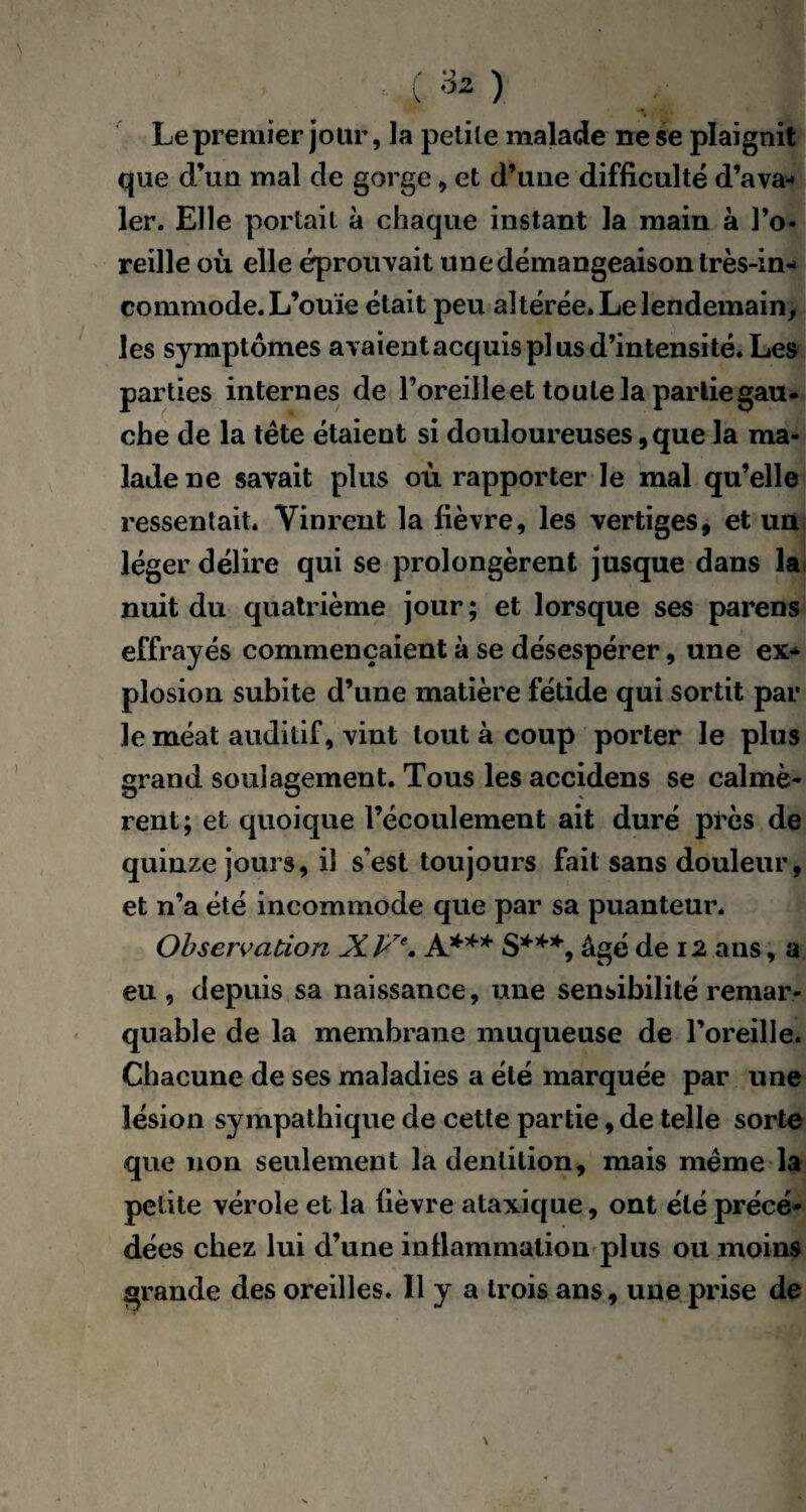 t ' Le premier jour, la petite malade ne se plaignit que d’un mal de gorge , et d’une difficulté d’ava¬ ler. Elle portait à chaque instant la main à l’o¬ reille où elle éprouvait une démangeaison très-in¬ commode. L’ouïe était peu altérée* Le lendemain, les symptômes avaient acquis plus d’intensité. Les parties internes de l’oreille et toute la partie gau¬ che de la tête étaient si douloureuses, que la ma¬ lade ne savait plus où rapporter le mal qu’elle ressentait. Vinrent la fièvre, les vertiges, et un léger délire qui se prolongèrent jusque dans la nuit du quatrième jour; et lorsque ses parens effrayés commençaient à se désespérer, une ex¬ plosion subite d’une matière fétide qui sortit par le méat auditif, vint tout à coup porter le plus grand soulagement. Tous les accidens se calmè¬ rent; et quoique l’écoulement ait duré près de quinze jours, il s’est toujours fait sans douleur, et n’a été incommode que par sa puanteur. Observation XVe. X*** S***, âgé de 12 ans, a eu, depuis sa naissance, une sensibilité remar¬ quable de la membrane muqueuse de l’oreille. Chacune de ses maladies a été marquée par une lésion sympathique de cette partie, de telle sorte que non seulement la dentition, mais même la petite vérole et la fièvre ataxique, ont été précé¬ dées chez lui d’une inflammation plus ou moins