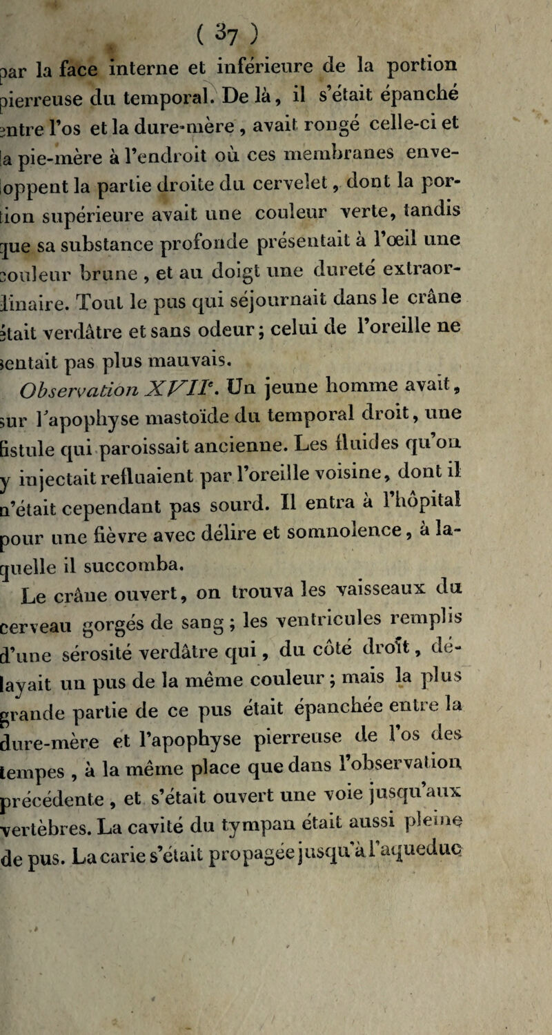 par la face interne et inférieure de la portion pierreuse du temporal. De là, il s’était épanché mtre l’os et la dure-mère , avait rongé celle-ci et [a pie-mère à l’endroit où ces membranes enve¬ loppent la partie droite du cervelet, dont la por¬ tion supérieure avait une couleur verte, tandis que sa substance profonde présentait à 1 œil une soldeur brune , et au doigt une durete extiaoi- linaire. Tout le pus qui séjournait dans le ciane 3tait verdâtre et sans odeur ; celui de l’oreille ne sentait pas plus mauvais. Observation XVIIe. Un jeune homme avait, sur l'apophyse mastoïde du temporal droit, une fistule qui paroissait ancienne. Les fluides qu ou y injectait refluaient par l’oreille voisine, dont il n’était cependant pas sourd. Il entra à l’hôpital pour une fièvre avec délire et somnolence, à la¬ quelle il succomba. Le crâne ouvert, on trouva les vaisseaux du cerveau gorgés de sang ; les ventricules remplis d’une sérosité verdâtre qui, du côté droit, dé¬ layait un pus de la même couleur ; mais la plus grande partie de ce pus était épanchée en II e la dure-mère et l’apophyse pierreuse de l’os des tempes , à la même place que dans 1 observation précédente , et s’était ouvert une voie jusqu’aux vertèbres. La cavité du tympan était aussi pleine de pus. La carie s’était propagée jusqu'a i’aquedue