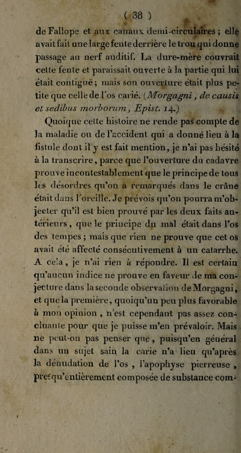 de Falîope et aux canaux demi-circulaires ; elle avait fait une large fente derrière le trou qui donne passage au nerf auditif. La dure-mère couvrait celte fente et paraissait ouverte à la partie qui lui était contiguë; mais son ouverture était plus pe¬ tite que celle de Tos carié. (Morgagni, de causu et sedlbus morborum, Epist. 14.) Quoique celte histoire ne rende pas compte de la maladie ou de l’accident qui a donné lieu à la fistule dont il y est fait mention, je n’ai pas hésité à la transcrire, parce que l’ouverture du cadavre prouve incontestablement que le principe de tous les désordres qu’on a remarqués dans le crâne était dans l'oreille. Je prévois qu’on pourra m’ob¬ jecter qu’il est bien prouvé par les deux faits an¬ térieurs , que le priucipe du mal était dans l’os des tempes ; mais que rien ne prouve que cet os avait été affecté consécutivement à un catarrhe. A cela , je n’ai rien à répondre. Il est certain qu’aucun indice ne prouve en faveur de 111a con¬ jecture dans la seconde observation de Morgagni, et que la première, quoiqu’un peu plus favorable à mon opinion , n’est cependant pas assez con¬ cluante pour que je puisse m’en prévaloir. Mais ne peut-on pas penser que, puisqu’en général dans un sujet sain la carie n’a lieu qu’après la dénudation de l’os , l’apophyse pierreuse , pm qu’en tièremcnt composée de substance com*