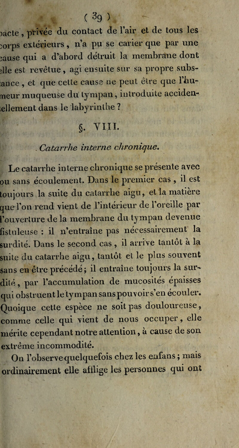 îacte, privée du contact de l’air et de tous les ;orps extérieurs, n’a pu se carier que par une ;ause qui a d’abord détruit 3a membrane dont îlle est revêtue , agi ensuite sur sa propre subs¬ auce , et que cette cause ne peut être que l’hu¬ meur muqueuse du tympan, introduite acciden- ellement dans le labyrinthe ? §. YIII. . Catarrhe interne chronique. Le catarrhe interne chronique se présente avec ou sans écoulement. Dans le premier cas , il est toujours la suite du catarrhe aigu, et la matière que l’on rend vient de l’intérieur de l’oreille par l’ouverture de la membrane du tympan devenue fistuleuse : il n’entraîne pas nécessairement la surdité. Dans le second cas , il arrive tantôt à la suite du catarrhe aigu, tantôt et le plus souvent sans en être précédé; il entraîne toujours la sur¬ dité , par l’accumulation de mucosités épaisses qui obstruent le tympan sans pouvoir s’en écouler. Quoique cette espèce ne soit pas douloureuse, comme celle qui vient de nous occuper, elle mérite cependant notre attention, à cause de son extrême incommodité. On l’observe quelquefois chez les enfans ; mais ordinairement elle aillige les personnes qui ont