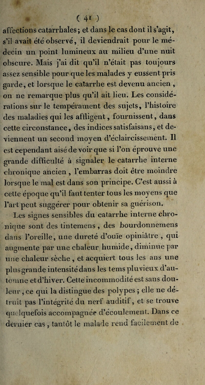 ( 4* ) affections catarrhales ; et dans le cas dont il s’agit, s’il avait été observé, il deviendrait pour le mé¬ decin un point lumineux au milieu d’une nuit obscure. Mais j’ai dit qu’il n’était pas toujours assez sensible pour que les malades y eussent pris garde, et lorsque le catarrhe est devenu ancien , on ne remarque plus qu’il ait lieu. Les considé¬ rations sur le tempérament des sujets, l’histoire des maladies qui les affligent, fournissent, dans cette circonstance, des indices satisfaisans, et de¬ viennent un second moyen d’éclaircissement. Il est cependant aisé de voir que si l’on éprouve une grande difficulté à signaler le catarrhe interne chronique ancien , l’embarras doit être moindre lorsque le mal est dans son principe. C’est aussi à cette époque qu’il faut tenter tous les moyens que l’art peut suggérer pour obtenir sa guérison. Les signes sensibles du catarrhe interne chro¬ nique sont des tintemens , des bourdonnèmens dans l’oreille, une dureté d’ouïe opiniâtre , qui augmente par une chaleur humide, diminue par une chaleur sèche , et acquiert tous les ans une plus grande intensité dans les tems pluvieux d’au¬ tomne et d’hiver. Cette incommodité est sans dou¬ leur , ce qui la distingue des polypes ; elle ne dé¬ truit pas l’intégrité du nerf auditif , et se trouve quelquefois accompagnée d’écoulement. Dans ce dernier cas , tantôt le malade rend facilement de