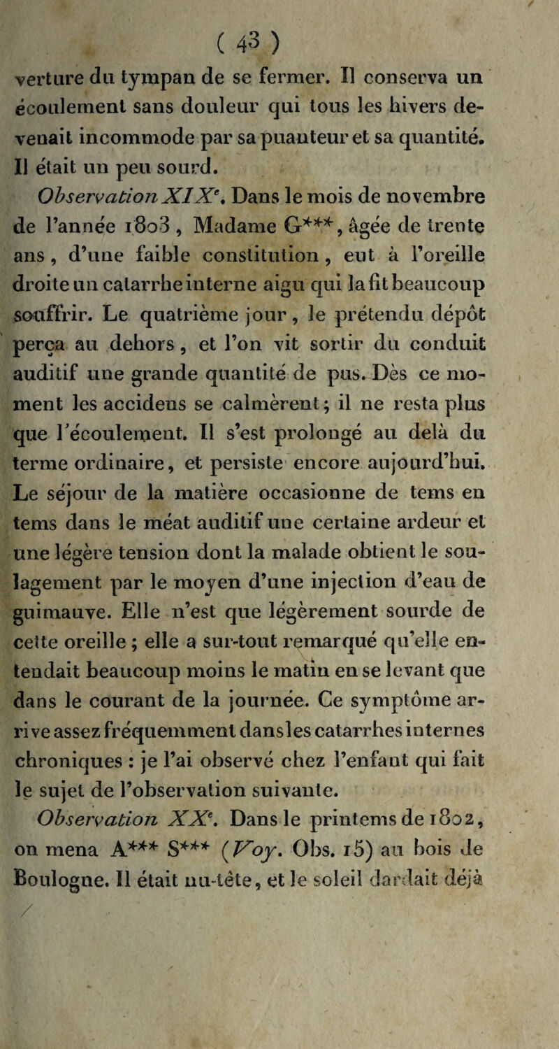 vert lire du tympan de se fermer. Il conserva un écoulement sans douleur qui tous les hivers de¬ venait incommode par sa puanteur et sa quantité. Il était un peu sourd. ObservationXIXe. Dans le mois de novembre de l’année i8o3 , Madame G***, âgée de trente ans , d’une faible constitution , eut à l’oreille droite un catarrhe interne aigu qui lafitbeaucoup souffrir. Le quatrième jour, le prétendu dépôt perça au dehors, et l’on vit sortir du conduit auditif une grande quantité de pus. Dès ce mo¬ ment les accidens se calmèrent; il ne resta plus que l'écoulement. Il s’est prolongé au delà du terme ordinaire, et persiste encore aujourd’hui. Le séjour de la matière occasionne de tems en tems dans le méat auditif une certaine ardeur et une légère tension dont la malade obtient le sou¬ lagement par le moyen d’une injection d’eau de guimauve. Elle n’est que légèrement sourde de cette oreille ; elle a sur-tout remarqué qu’elle en¬ tendait beaucoup moins le matin en se levant que dans le courant de la journée. Ce symptôme ar- ri ve assez fréquemment dansles catarrhes internes chroniques : je l’ai observé chez l’enfant qui fait le sujet de l’observation suivante. Observation XXe. Dans le printems de 1802, on mena A*** S*** ( Voy. Obs. i5) au bois de Boulogne. Il était nu-tête, et le soleil dardait déjà /