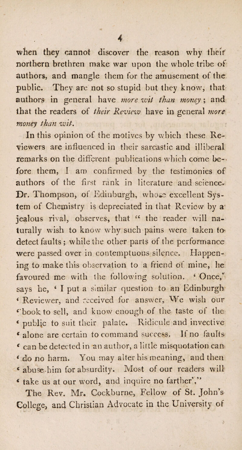 when they cannot discover the reason why their northern brethren make war upon the whole tribe of authors, and mangle them for the amusement of the public. They are not so stupid but they know, that authors in general have more wit than money; and that the readers of their Review have in general more money than wit. In this opinion of the motives by which these Re¬ viewers are influenced in their sarcastic and illiberal remarks on the different publications which come be-’ fore them, I am confirmed by the testimonies of authors of the first rank in literature and science. Dr. Thompson, of Edinburgh, whose excellent Sys¬ tem of Chemistry is depreciated in that Review by a jealous rival, observes, that 44 the reader will na¬ turally wish to know why such pains were taken to detect faults ; while the other parts of the performance were passed over in contemptuous silence. Happen¬ ing to make this observation to a friend of mine, he favoured me with the following solution. 4 Oncef says he, 4 I put a similar question to an Edinburgh 4 Reviewer, and received for answer, We wish our ‘'book to sell, and know enough of the taste of the € public to suit their palate. Ridicule and invective € alone are certain to command success. If no faults * can be detected in an author, a little misquotation can € do no harm. You may alter his meaning, and then c abuse him for absurdity. Most of our readers will « take us at our word, and inquire no farther’.” The Rev. Mr. Cockhurne, Fellow of St. John’s College, and Christian Advocate in the University of