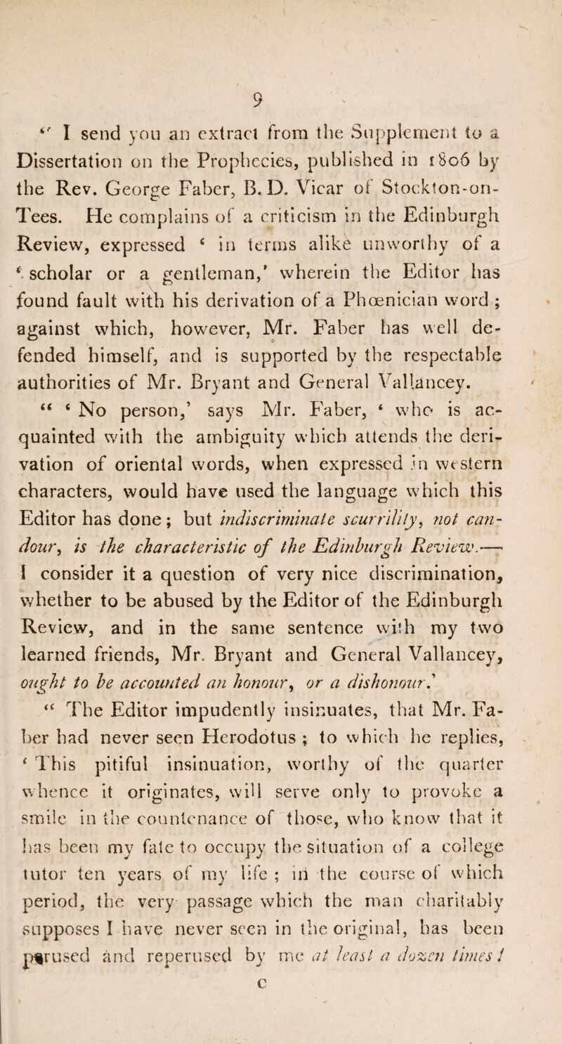 *' I send you an extract from the Supplement to a Dissertation on the Prophecies, published in i8o6 by the Rev. George Faber, B. D. Vicar of Stockton-on- Tees. He complains of a criticism in the Edinburgh Review, expressed 4 in terms alike unworthy of a * scholar or a gentleman,’ wherein the Editor has found fault with his derivation of a Phoenician word ; against which, however, Mr. Faber has well de¬ fended himself, and is supported by the respectable authorities of Mr. Bryant and General Vallancey. “ ‘ No person,’ says Mr. Faber, ‘ who is ac¬ quainted with the ambiguity which attends the deri¬ vation of oriental words, when expressed Jn western characters, would have used the language which this Editor has done; but indiscriminate scurrility, not can¬ dour , is the characteristic of the Edinburgh Review.•— I consider it a question of very nice discrimination, whether to be abused by the Editor of the Edinburgh Review, and in the same sentence with my two learned friends, Mr, Bryant and General Vallancey, ought to be accounted an honour, or a dishonour.’ <c The Editor impudently insinuates, that Mr. Fa¬ ber had never seen Herodotus ; to which he replies, ( This pitiful insinuation, worthy of the quarter whence it originates, will serve only to provoke a smile in the countenance of those, who know that it has been my fate to occupy the situation of a college tutor ten years of my life ; in the course o( which period, the very passage which the man charitably supposes I have never seen in the original, has been pur used and reperused by mo at least a dozen times J