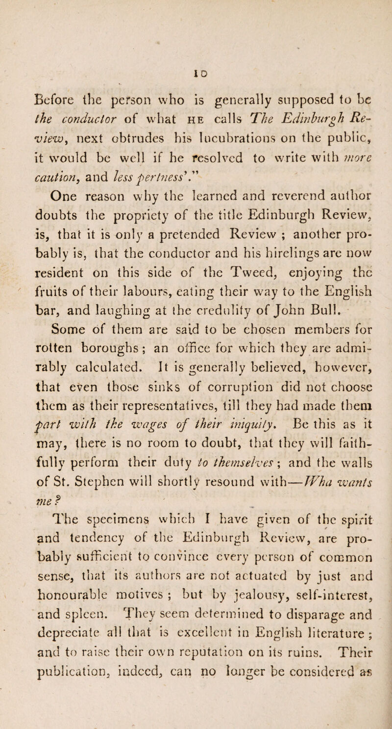 Before the person who is generally supposed to be the conductor of what he calls The Edinburgh Re¬ view, next obtrudes his lucubrations on the public, it would be well if he resolved to write with more caution, and less pertness’E One reason why the learned and reverend author doubts the propriety of the title Edinburgh Review, is, that it is only a pretended Review ; another pro¬ bably is, that the conductor and his hirelings are now resident on this side of the Tweed, enjoying the fruits of their labours, eating their way to the English bar, and laughing at the credulity of John Bulb Some of them are said to be chosen members for rotten boroughs ; an office for which they are admi¬ rably calculated. It is generally believed, however, that even those sinks of corruption did not choose them as their representatives, till they had made them part with the wages of their iniquity. Be this as it may, there is no room to doubt, that they will faith¬ fully perform their duty to themselves ; and the walls of St. Stephen will shortly resound with—Wha wants me f The specimens which I have given of the spirit and tendency of the Edinburgh Review, are pro¬ bably sufficient to convince every person of common sense, that its authors are not actuated by just and honourable motives ; but by jealousy, self-interest, and spleen. They seem determined to disparage and depreciate all that is excellent in English literature ; and to raise their own reputation on its ruins. Their publication, indeed, can no longer be considered as