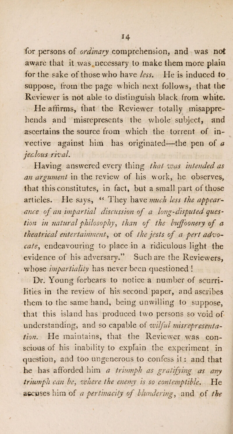 for persons of ordinary comprehension, and was not aware that it was,necessary to make them more plain for the sake of those who have less. He is induced to suppose, from the page which next follows, that the ^ 4 Reviewer is not able to distinguish black from white. He affirms, that the Reviewer totally misappre¬ hends and misrepresents the whole' subject, and ascertains the source from which the torrent of in¬ vective against him has originated—the pen of a jealous rival. Having answered every thing that was intended as an argument in the review of his work, he observes, that this constitutes, in fact, but a small part of those articles. He says, “ They have much less the appear¬ ance of an impartial discussion of a long-disputed ques¬ tion in natural philosophy, than of the buff oonery of a theatrical entertainment, or of the jests of a pert advo¬ cate, endeavouring to place in a ridiculous light the evidence of his adversary.” Such are the Reviewers, whose impartiality has never been questioned ! Dr. Young forbears to notice a number of scurri- lities in the review of his second paper, and ascribes them to the same hand, being unwilling to suppose, that this island has produced two persons so void of understanding, and so capable of wilful misrepresenta¬ tion. He maintains, that the Reviewer was con¬ scious of his inability to explain the experiment in question, and too ungenerous to confess it: and that he has afforded him a triumph as gratifying as any triumph can be, where the enemy is so contemptible. He accuses him of a pertinacity of blundering, and of the