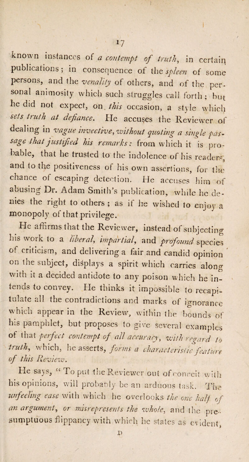 known instances of a contempt of truth, in certain publications; in consequence of the spleen of some persons, and the venality of others, and of the per¬ sonal animosity which such struggles call forth; hut he did not expect, on this occasion, a style which sets truth at defiance. He accuses the Reviewer of dealing in vague invective, without quoting a single pas¬ sage that justijied his remarks: from which it is pro- bable, that he trusted to the indolence of his readers, and to the positiveness of his own assertions, for the chance of escaping detection. He accuses him of abusing Dr. Adam Smith’s publication, while he de¬ nies the right to others ; as if he wished to enjoy a monopoly of that privilege. He affirms that the Reviewer, instead of subjecting his work to a liberal, impartial, and profound species of criticism, and delivering a fair and candid opinion On the sueject, displays a spirit which carries along with it a decided antidote to any poison which he in¬ tends to convey. He thinks it impossible to recapi¬ tulate all the contradictions and marks of ignorance which appear in the Review, within the hounds of his pamphlet, but proposes to give several examples of that perfect contempt of all accuracy, with regard to truth, which, he asserts, forms a characteristic feature of this Review. He says, £' To put the Reviewer out of conceit with his opinions, will probably be an arduous task. The unfeeling ease with which he overlooks the one half of an argument, or misrepresents the whole, and the pre*« sumptuous flippancy with which he states as evident, D \