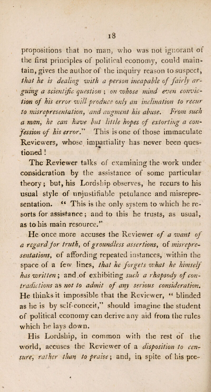 iB propositions that no man, who was not ignorant oi the first principles of political economy, could main¬ tain, gives the author of the inquiry reason to suspect, that he is dealing with a person incapable of fairly ar¬ guing a scientific question ; on whose mind even convic¬ tion of his error will produce only an inclination to recur to misrepresentation, and augment his abuse. From such a man, he can have but little hopes of extorting a con¬ fession of his errorF This is one of those immaculate Reviewers, whose impartiality has never been ques¬ tioned ! The Reviewer talks of examining the work under consideration by the assistance of some particular theory; but, his Lordship observes, he recurs to his usual style of unjustifiable petulance and misrepre¬ sentation. “ This is the only system to which he re¬ sorts for assistance; and to this he trusts, as usual, as to his main resource.” He once more accuses the Reviewer of a want of a regard for truths of groundless assertions, of misrepre¬ sentations, of affording repeated instances, within the space of a few lines, that he forgets what he himself has written ; and of exhibiting such a rhapsody of con¬ tradictions as not to admit of any serious consideration. He thinks it impossible that the Reviewer, “ blinded as he is by self-conceit,” should imagine the student of political economy can derive any aid from the rules which he lays down. His Lordship, in common with the rest of the world, accuses the Reviewer of a disposition to cen¬ sure, rather than to praise; and, in spite of his pre- a