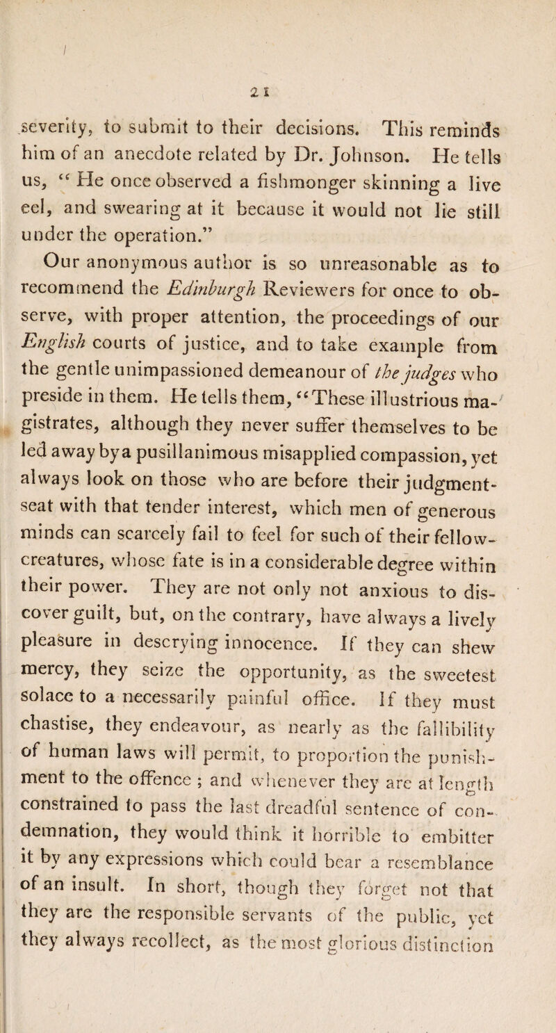/ 2 I severity, to submit to their decisions. This reminds him of an anecdote related by Dr. Johnson. He tells us, “ He once observed a fishmonger skinning a live eel, and swearing at it because it would not lie still under the operation.” Our anonymous author is so unreasonable as to recommend the Edinburgh Reviewers for once to ob¬ serve, with proper attention, the proceedings of our English courts of justice, and to take example from the gentle unimpassioned demeanour of the judges who preside in them. He tells them, “These illustrious ma-; gistrates, although they never suffer themselves to be led away by a pusillanimous misapplied compassion, yet always look on those who are before their judgment- seat with that tender interest, which men of generous minds can scarcely fail to feel for such of their fellow- creatures, whose fate is in a considerable degree within their power. They are not only not anxious to dis¬ cover guilt, but, on the contrary, have always a lively pleasure in descrying innocence. If they can shew mercy, they seize the opportunity, as the sweetest solace to a necessarily painful office. If they must chastise, they endeavour, as nearly as the fallibility of human laws will permit, to proportion the punish¬ ment to the offence ; and whenever they are at length constrained to pass the last dreadful sentence of con¬ demnation, they would think it horrible to embitter it by any expressions which could bear a resemblance of an insult. In short, though they forget not that they are the responsible servants of the public, yet they always recollect, as the most glorious distinction