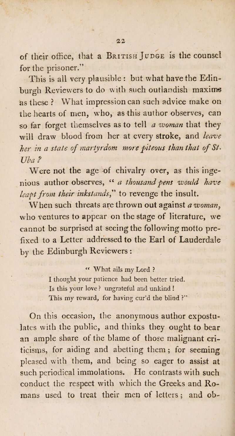 of their office, that a British Judge is the counsel for the prisoner.” This is ail very plausible : but what have the Edin¬ burgh Reviewers to do with such outlandish maxims as these ? What impression can such advice make on r the hearts of men, who, as this author observes, can so far forget themselves as to tell a woman that they will draw blood from her at every stroke, and leave her in a state of martyrdom more piteous than that of St. Uba P Were not the age of chivalry over, as this inge¬ nious author observes, (( a thousand pens would have leapt from their inkstands,” to revenge the insult. When such threats are thrown out against a woman, who ventures to appear on the stage of literature, we cannot be surprised at seeing the following motto pre¬ fixed to a Letter addressed to the Earl of Lauderdale by the Edinburgh Reviewers : “ What ails my Lord ? I thought your patience had been better tried. Is this your love ? ungrateful and unkind ! This my reward, for having cur’d the blind ?” On this occasion, the anonymous author expostu¬ lates with the public, and thinks they ought to bear an ample share of the blame of those malignant cri¬ ticisms, for aiding and abetting them; for seeming pleased with them, and being so eager to assist at such periodical immolations. He contrasts with such conduct the respect with which the Greeks and Ro¬ mans used to treat their men of letters; and ob- i