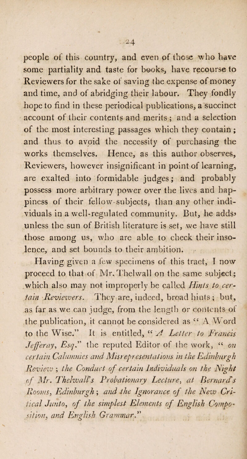 ■24 people of this country, and even of those who have some partiality and taste for books, have recourse to Reviewers for the sake of saving the expense of money and time, and of abridging their labour. They fondly hope to find in these periodical publications, a succinct account of their contents and merits ; and a selection of the most interesting passages which they contain; and thus to avoid the necessity of purchasing the works themselves. Hence, as this author observes. Reviewers, however insignificant in point of learning, are exalted into formidable judges; and probably possess more arbitrary power over the lives and hap¬ piness of their fellow-subjects, than any other indi¬ viduals in a well-regulated community. But, he adds? unless the sun of British literature is set, we have still those among us, who are able to check their inso¬ lence, and set bounds to their ambition. Having given a few specimens of this tract, I now proceed to that of Mr.Thelwall on the same subject; which also may not improperly he called Hints to cer¬ tain Reviewers. They are, indeed, broad hints ; but, as far as we can judge, from the length or contents ot the publication, it cannot be considered as ££ A Word to the Wise.” It is entitled, cc H Letter to Francis Jejjeray, EsqC the reputed Editor of the work, “ on certain Calumnies and Misrepresentations in the Edinburgh Review ; the Conduct of certain Individuals on the Night of Mr. Thelwairs Probationary Lecture, at Bernard's Rooms, Edinburgh; and the Ignorance of the New Cri¬ tical Junto, of the simplest Elements of English Compo¬ sition, and English Grammar J