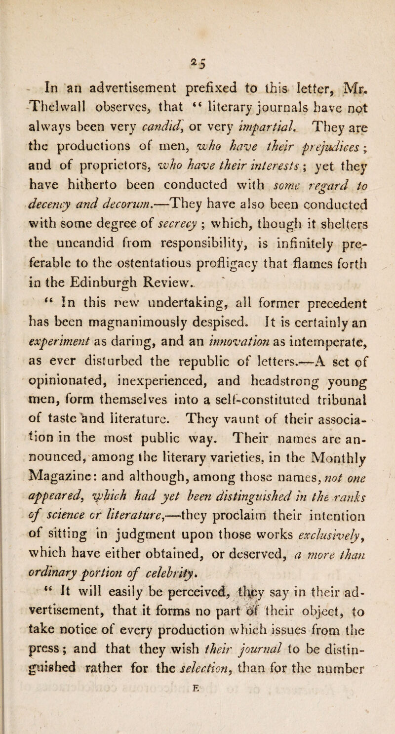 In an advertisement prefixed to this letter, Mr. Thelvvall observes, that “ literary journals have not always been very candid, or very impartial. They are the productions of men, who have their prejudices; and of proprietors, who have their interests ; yet they have hitherto been conducted with some regard to O decency and decorum.—They have also been conducted with some degree of secrecy ; which, though it shelters the uncandid from responsibility, is infinitely pre¬ ferable to the ostentatious profligacy that flames forth in the Edinburgh Review. “In this new undertaking, all former precedent has been magnanimously despised. It is certainly an experiment as daring, and an innovation as intemperate, as ever disturbed the republic of letters.—A set of opinionated, inexperienced, and headstrong young men, form themselves into a self-constituted tribunal of taste and literature. They vaunt of their associa¬ tion in the most public way. Their names are an¬ nounced, among the literary varieties, in the Monthly Magazine: and although, among those names, not one appeared, yehich had yet been distinguished in the ranks of science or literature,—they proclaim their intention of sitting in judgment upon those works exclusively, which have either obtained, or deserved, a more than ordinary portion of celebrity» “ It will easily be perceived, they say in their ad- >'* vertisement, that it forms no part W their object, to take notice of every production which issues from the press; and that they wish their journal to be distin¬ guished rather for the selection, than for the number E