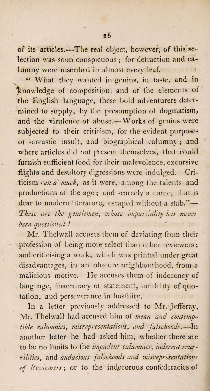 of its articles.—The real object, howevef, of this se¬ lection was soon conspicuous ; for detraction and ca¬ lumny were inscribed in almost every leaf. “ What they wanted in genius, in taste, and in luiovvledge of composition, and of the elements of the English language, these bold adventurers deter¬ mined to supply, by the presumption of dogmatism, and the virulence of abuse.— Works of genius were subjected to their criticism, for the evident purposes of sarcastic insult, and biographical calumny ; and where articles did not present themselves, that could furnish sufficient food for their malevolence, excursive flights and desultory digressions were indulged.—Cri¬ ticism ran a' much, as it were, among the talents and productions of the age ; and scarcely a name, that is dear to modern literature, escaped without a stab.”— ‘These are the gentlemen, whose impartiality has never been questioned ! Mr. The]wall accuses them of deviating from their profession of being more select than other reviewers; and criticising a work, which was printed under great disadvantages, in an obscure neighbourhood, from a malicious motive. He accuses them of indecency of language, inaccuracy of statement, infidelity of quo¬ tation, and perseverance in hostility. In a letter previously addressed to Mr. Jefferay, Mr. Thelwall had accused him ot mean and contemp¬ tible calumnies, misrepresentations, and falsehoods.—In another letter he had asked him, whether there are to be no limits to the impudent calumnies, indecent scur¬ rilities, and audacious falsehoods and misrepresentations ■of Reviewers; or to the inc\ecorous confederacies of