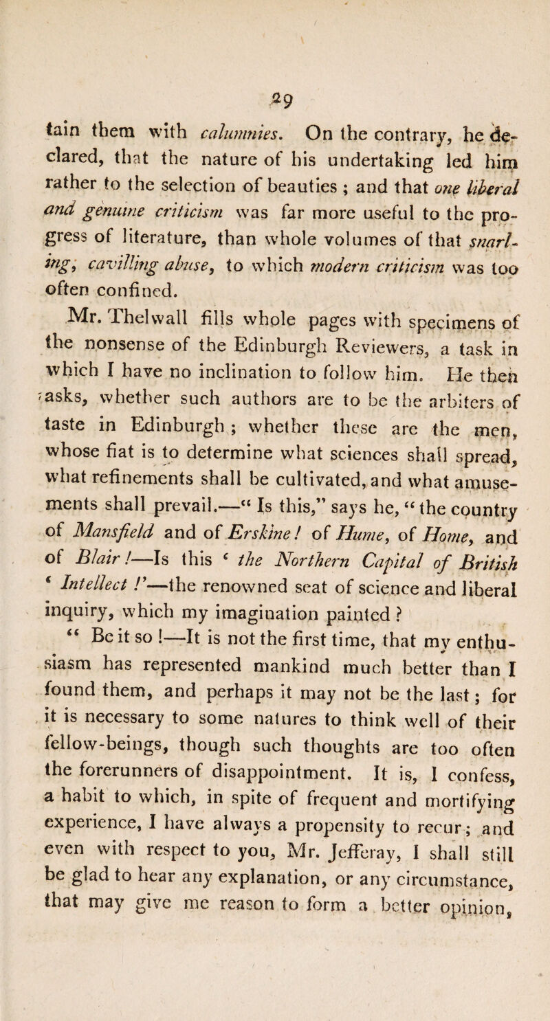 *9 tain them with calumnies. On the contrary, he de¬ clared, that the nature of his undertaking led him rather to the selection of beauties ; and that one liberal and genuine criticism was far more useful to the pro¬ gress of literature, than whole volumes of that snarl- , •» • mg> cavilling abuse, to which modern criticism was loo often confined. Mr. rhelwall fills whole pages with specimens of the nonsense of the Edinburgh Reviewers, a task in which I have no inclination to follow him. He then ^asks, whether such authors are to be the arbiters of taste in Edinburgh ; whether these are the men, whose fiat is to determine what sciences shall spread, what refinements shall be cultivated, and what amuse¬ ments shall prevail.—“ Is this,” says he, “the country of Mansfield and of Ershine ! of Hume, of Horne, and of Blair!—Is this ‘ the Northern Capital of British € Intellect !’—the renowned seat of science and liberal inquiry, which my imagination painted ? 1 “ Be it so !—It is not the first time, that mv enthu- siasm has represented mankind much better than I found them, and perhaps it may not be the last; for it is necessary to some natures to think well of their fellow-beings, though such thoughts are too often the forerunners of disappointment. It is, I confess, a habit to which, in spite of frequent and mortifying experience, I have always a propensity to recur; and even with respect to you, Mr. Jefferay, 1 shall still be glad to hear any explanation, or any circumstance, that may give me reason to form a better opinion,