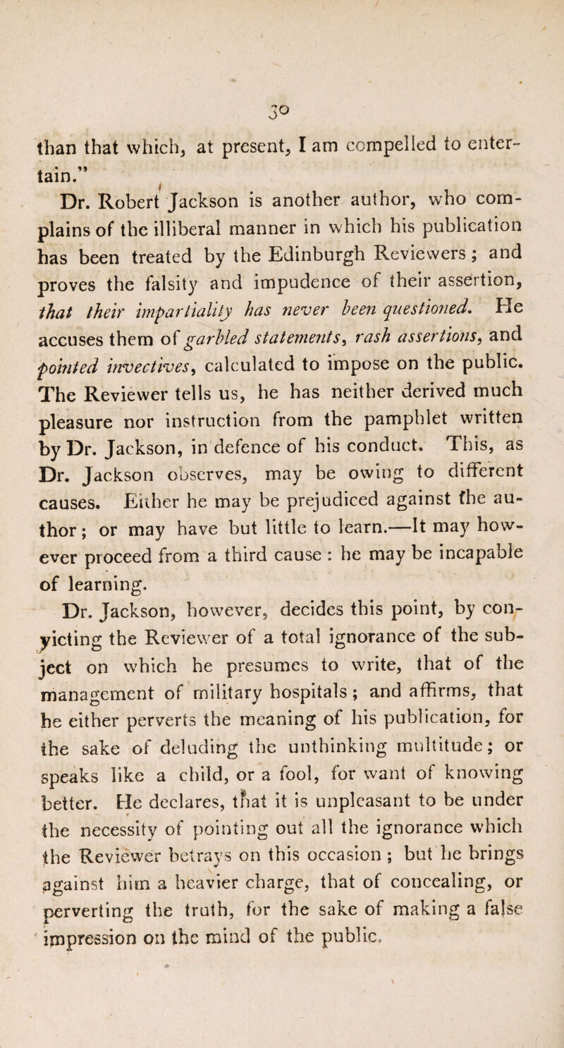 3° than that which, at present, I am compelled to enter-' tain.” Dr. Robert Jackson is another author, who com¬ plains of the illiberal manner in which his publication has been treated by the Edinburgh Reviewers; and proves the falsity and impudence of their assertion, that their impartiality has never been questioned. He accuses them of garbled statements, rash assertions, and pointed invectives, calculated to impose on the public. The Reviewer tells us, he has neither derived much pleasure nor instruction from the pamphlet written by Dr. Jackson, in defence of his conduct. This, as Dr. Jackson observes, may be owing to different causes. Either he may be prejudiced against fhe au¬ thor ; or may have but little to learn.—It may how¬ ever proceed from a third cause : he may be incapable of learning. Dr. Jackson, however, decides this point, by con¬ victing the Reviewer of a total ignorance of the sub¬ ject on which he presumes to write, that of the management of military hospitals ; and affirms, that he either perverts the meaning of his publication, for the sake of deluding the unthinking multitude; or speaks like a child, or a fool, for want of knowing better. He declares, that it is unpleasant to be under the necessity of pointing out all the ignorance which the Reviewer betrays on this occasion ; but he brings against him a heavier charge, that of concealing, or perverting the truth, for the sake of making a false impression on the mind of the public.