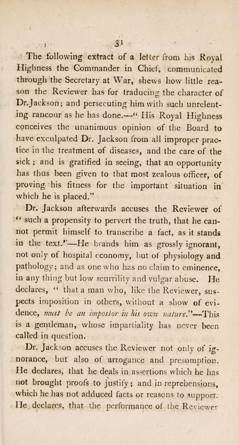 1 The following extract of a letter from his Royal H ighness the Commander in Chief, communicated through the Secretary at War, shews how little rea¬ son the Reviewer has for traducing the character of Dr.Jackson; and persecuting him with such unrelent¬ ing rancour as he has done.—C£ His Royal Highness conceives the unanimous opinion of the Board to have exculpated Dr. Jackson from all improper prac¬ tice in the treatment of diseases, and the care of the sick; and is gratified in seeing, that an opportunity has thus been given to that most zealous officer, of proving his fitness for the important situation in which he is placed.” Dr. Jackson afterwards accuses the Reviewer of such a propensity to pervert the truth, that he can¬ not permit himself to transcribe a fact, as it stands in the text.*—-He brands him as grossly ignorant, not only ot hospital economy, but of physiology and pathology; and as one who has no claim to eminence, in any thing but low scurrility and vulgar abuse. He declares, “ that a man who, like the Reviewer, sus¬ pects imposition in others, without a show of evi¬ dence, must be an impostor in Jus own nature.—Tins is a gentleman, whose impartiality has never been called in question. Dr. Jackson accuses the Reviewer not only of H- norance, but also of arrogance and presumption. He declares, that he deals in assertions which he has not brought proofs to justify; and in reprehensions, which he has not adduced facts or reasons to support. He declares, that the performance of the Reviewer