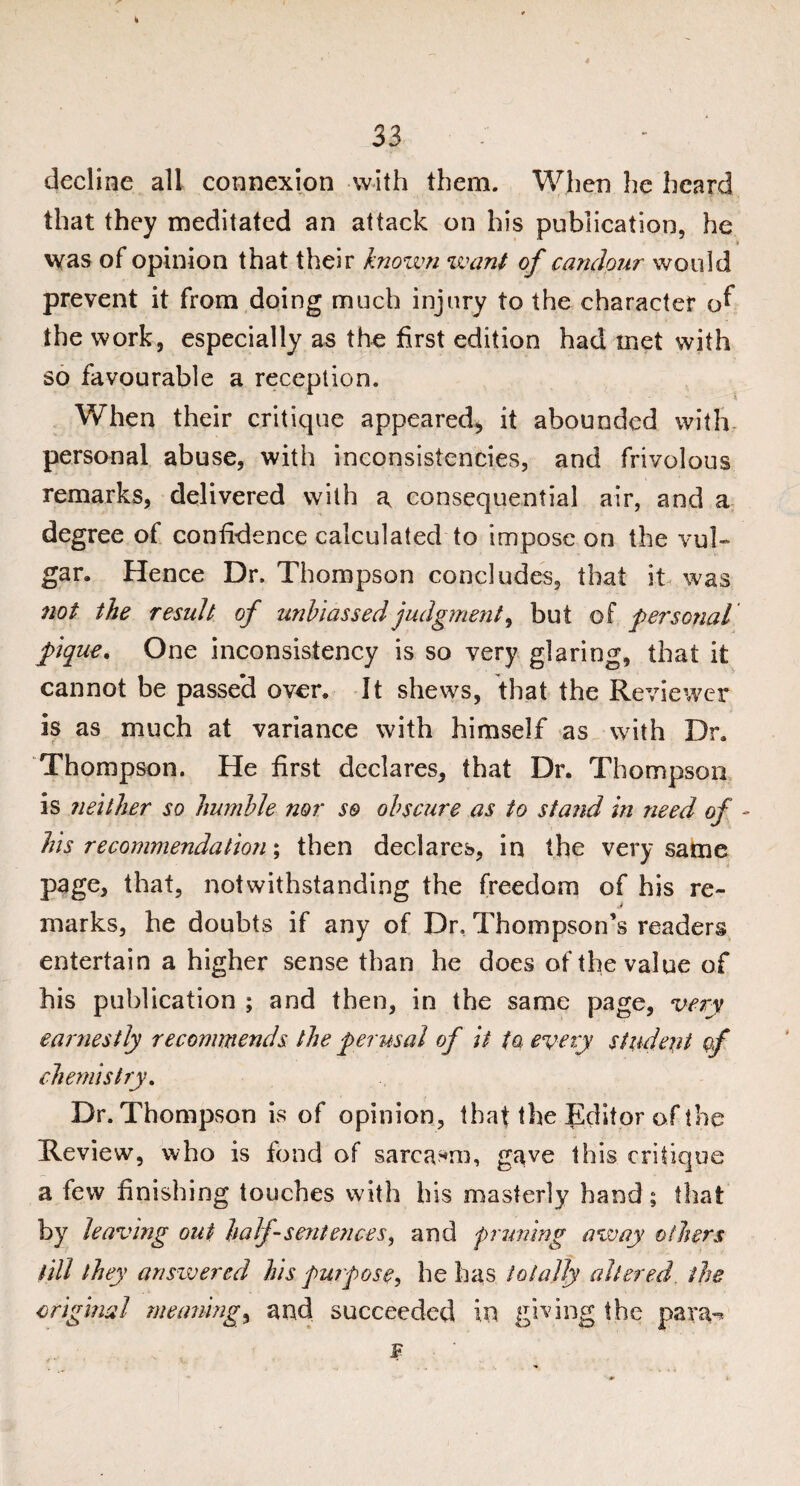 k 33 decline all connexion with them. When he heard that they meditated an attack on his publication, he \yas of opinion that their known want of candour would prevent it from doing much injury to the character of the work, especially as the first edition had met with so favourable a reception. When their critique appeared, it abounded with personal abuse, with inconsistencies, and frivolous remarks, delivered with a consequential air, and a degree of confidence calculated to impose on the vul¬ gar, Hence Dr. Thompson concludes, that it was not the result of unbiassedjudgment, but of personal pique. One inconsistency is so very glaring, that it cannot be passed over. It shews, that the Reviewer is as much at variance with himself as with Dr. Thompson. He first declares, that Dr. Thompson is neither so humble nor so obscure as to stand in need of - Ms recommendation; then declares, in the very same page, that, notwithstanding the freedom of his re- j marks, he doubts if any of Dr, Thompson’s readers entertain a higher sense than he does of the value of his publication ; and then, in the same page, very earnestly recommends the perusal of it ta every student of chemistry. Dr. Thompson is of opinion, that the Editor of the Review, who is fond of sarcasm, gave this critique a few finishing touches with his masterly hand; that by leaving out half-sentences, and pruning away others till they answered his purpose, he has totally altered, the original meaning, and succeeded in giving the para-* F