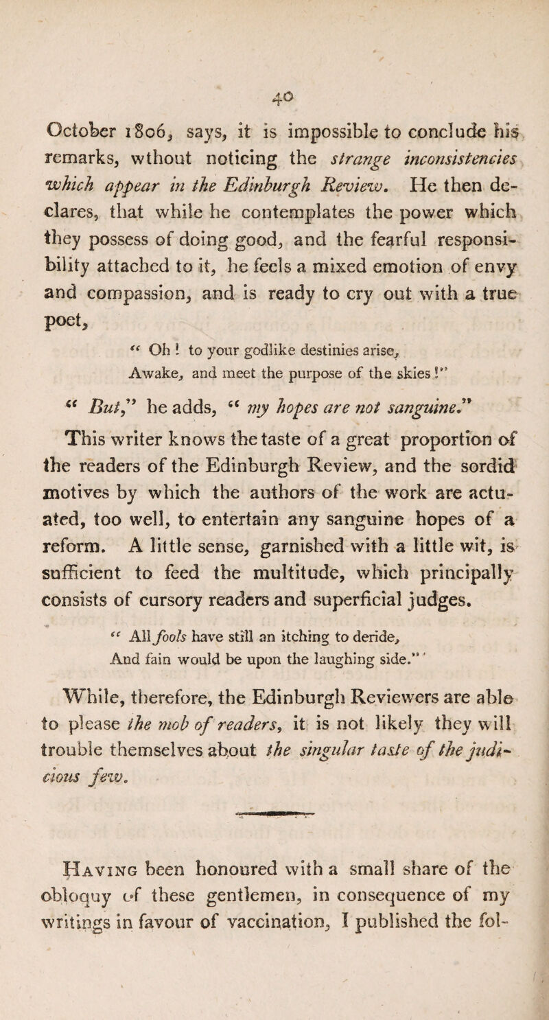 October 1806, says, it is impossible to conclude his remarks, wthout noticing the strange inconsistencies which appear in the Edinburgh Review. He then de¬ clares, that while he contemplates the power which they possess of doing good, and the fearful responsi¬ bility attached to it, he feels a mixed emotion of envy and compassion, and is ready to cry out with a true poet, i{ Oh * to your godlike destinies arise^ Awake,, and meet the purpose of the skies !” st Bui” he adds, “ my hopes are not sanguine This writer knows the taste of a great proportion of the readers of the Edinburgh Review, and the sordid motives by which the authors of the work are actu¬ ated, too well, to entertain any sanguine hopes of a reform. A little sense, garnished with a little wit, is sufficient to feed the multitude, which principally consists of cursory readers and superficial judges. te All fools have still an itching to deride. And fain would be upon the laughing side.*’' While, therefore, the Edinburgh Reviewers are able to please the mob of readers, it is not likely they will trouble themselves about the singular taste of the judi¬ cious few. Having been honoured with a small share of the obloquy of these gentlemen, in consequence of my writings in favour of vaccination, I published the fob