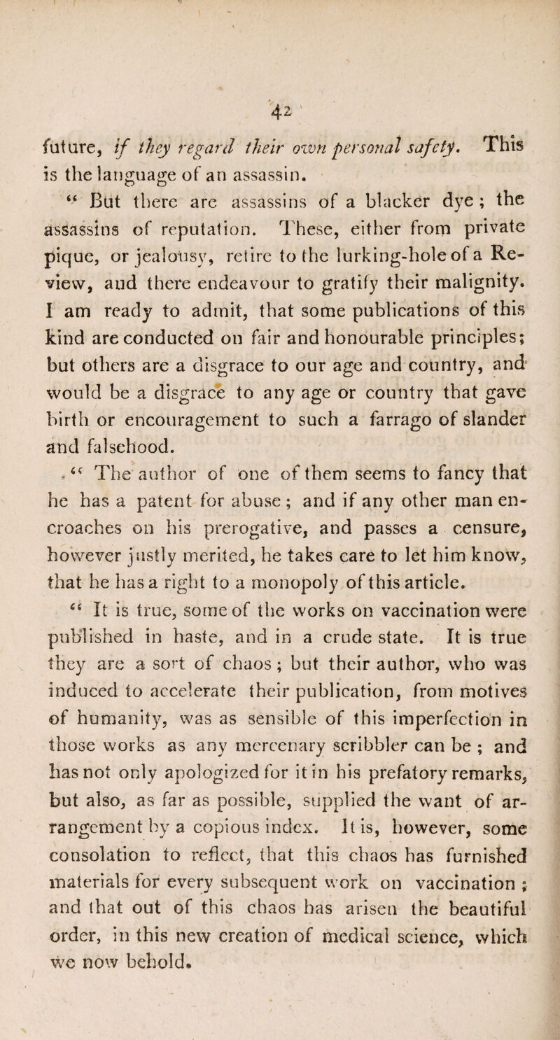 future, if they regard their own personal safety. This is the language of an assassin. “ But there are assassins of a blacker dye ; the assassins of reputation. These, either from private pique, or jealousy, retire to the lurking-hole of a Re¬ view, and there endeavour to gratify their malignity. I am ready to admit, that some publications of this kind are conducted on fair and honourable principles; but others are a disgrace to our age and country, and' would be a disgrace to any age or country that gave birth or encouragement to such a farrago of slander and falsehood. 4f The author of one of them seems to fancy that he has a patent for abuse ; and if any other man en¬ croaches on his prerogative, and passes a censure, however justly merited, he takes care to let him know, that he has a right to a monopoly of this article. “ It is true, some of the works on vaccination were published in haste, and in a crude state. It is true they are a sort of chaos ; but their author, who was induced to accelerate their publication, from motives of humanity, was as sensible of this imperfection in those works as any mercenary scribbler can be ; and has not only apologized for it in his prefatory remarks, but also, as far as possible, supplied the want of ar¬ rangement by a copious index. It is, however, some consolation to reflect, that this chaos has furnished materials for every subsequent work on vaccination ; and that out of this chaos has arisen the beautiful order, in this new creation of medical science, which we now behold.