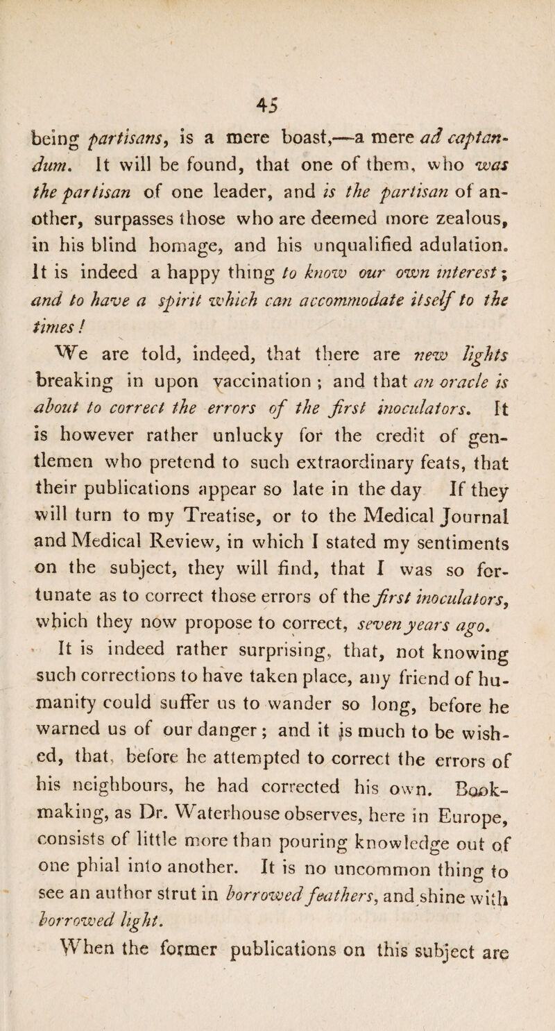 being 'partisans, is a mere boast,—a mere ad cap tan- dum. It will be found, that one of them, who was the partisan of one leader, and Is the partisan of an¬ other, surpasses those who are deemed more zealous, in his blind homage, and his unqualified adulation. It is indeed a happy thing to know our own interest; and to have a spirit which can accommodate itself to the times ! N. We are told, indeed, that there are new lights breaking in upon vaccination ; and that an oracle is about to correct the errors of the first inoculators. It is however rather unlucky for the credit of gen¬ tlemen who pretend to such extraordinary feats, that their publications appear so late in the day If they will turn to my Treatise, or to the Medical Journal and Medical Review, in which I stated mv sentiments on the subject, they will find, that I was so for¬ tunate as to correct those errors of the first inoculators, which they now propose to correct, seven years ago. ’ It is indeed rather surprising, that, not knowing such corrections to have taken place, any friend of hu¬ manity could suffer us to wander so long, before he warned us of our danger; and it js much to be wish¬ ed, that, before he attempted to correct the errors of his neighbours, he had corrected his own. Book¬ making, as Dr. Waterhouse observes, here in Europe, consists of little more than pouring knowledge out of one phial into another. It is no uncommon thing to see an author strut in borrowed feathers, and shine with borrowed light. When the former publications on this subject are