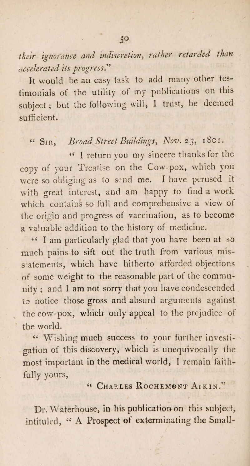 their ignorance and indiscretion, rather retarded than accelerated its progress'* It would be an easy task to add many other tes¬ timonials of the utility of nay publications on this subject ; but the following will, I trust, be deemed sufficient. “ Sir, Broad Street Buildingsi Nov. 23, i8or. <c I return you my sincere thanks for the copy of your Treatise on the Cow-pox, which you were so obliging as to send me. I have perused it with great interest, and am happy to find a work which contains so full and comprehensive a view of the origin and progress of vaccination, as to become a valuable addition to the history of medicine. 44 I am particularly glad that you have been at so much pains to sift out the truth from various mis- s'atements, which have hitherto afforded objections of some weight to the reasonable part of the commu¬ nity ; and I am not sorry that you have condescended to notice those gross and absurd arguments against the cow-pox, which only appeal to the prejudice of the world. Wishing much success to vour further invest!- Cj J gation of this discovery, which is unequivocally the most important in the medical world, I remain faith¬ fully yours, 4‘ Charles Rochemont Aikin.” Dr. Waterhouse, in his publication on this subject, intituled, u A Prospect of exterminating the Small-