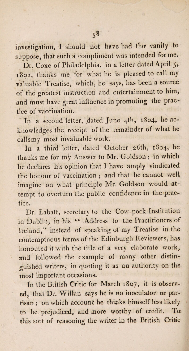 5$ investigation, I should not have had tho vanity to suppose, that such a compliment was intended forme. Dr. Coxe of Philadelphia, in a letter dated April 5, 1802, thanks me tor what he is pleased to call my valuable Treatise, which, he says, has been a source of the greatest instruction and entertainment to him, and must have great influence in promoting the prac¬ tice of vaccination. In a second letter, dated June 4th, 1804, he ac¬ knowledges the receipt of the remainder of what he calls my most invaluable work. In a third letter, dated October 26th, 1804, he thanks me for m^ Answer to Mr. Goldson ; in which he declares his opinion that I have amply vindicated the honour of vaccination ; and that he cannot well imagine on what principle Mr. Goldson would at¬ tempt to overturn the public confidence in the prac¬ tice. Dr. Labatt, secretary to the Cow-pock Institution in Dublin, in his iC Address to the Practitioners of Ireland,instead of speaking of my Treatise in the contemptuous terms of the Edinburgh Reviewers, has honoured it'with the title of a very elaborate work, and followed the example of many other distin¬ guished writers, in quoting it as an authority on the most important occasions. In the British Critic for March 1807, it is observ¬ ed, that Dr. Willan says he is no inoculaior or par¬ tisan ; on which account he thinks himself less likely to be prejudiced, and more worthy of credit. To this sort of reasoning the writer in the British Critic