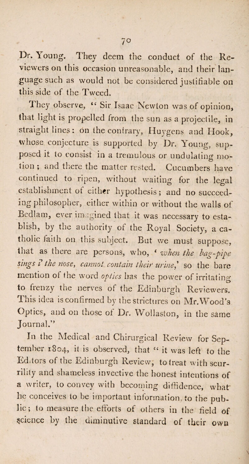 7° Dr. Young. They deem the conduct of the Re¬ viewers on this occasion unreasonable, and their lan¬ guage such as would not be considered justifiable on this side of the Tweed. They observe, “ Sir Isaac Newton was of opinion, that light is propelled from the sun as a projectile, in straight lines: on the contrary, Huygens and Hook, whose conjecture is supported by Dr. Young, sup¬ posed it to consist m a tremulous or undulating mo- lion ; and there the matter rested. Cucumbers have continued to ripen, without waiting for the legal establishment ot either hypothesis; and no succeed¬ ing philosopher, either within or without the walls of Bedlam, ever imagined that it was necessary to esta¬ blish, by the authority ot the Royal Society, a ca¬ tholic faith on this subject. But we must suppose, Ciat as there are persons, who, e when the hag-pipe sings i the nose, cannot contain their urine,'1 so the bare mention ot the word optics has the power of irritating to frenzy the nerves ot the Edinburgh Reviewers. *—' Ibis idea is confirmed by the strictures on Mr.Wood’s Optics, and on those of Dr. Wollaston, in the same Journal.” In the Medical and Chirurgical Review for Sep¬ tember 1804, it is observed, that “ it was left to the Editors of the Edinburgh Review, to treat with scur¬ rility and shameless invective the honest intentions of a writer, to convey with becoming diffidence, what he conceives to he important information, to the pub¬ lic; to measure the efforts of others in the field of science by the diminutive standard of their own