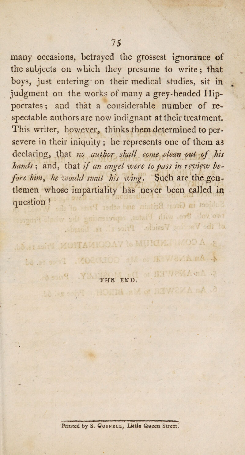 many occasions, betrayed the grossest ignorance of the subjects on which they presume to write; that boys, just entering' on their medical studies, sit in judgment on the works of many a grey-headed Hip¬ pocrates ; and that a considerable number of re¬ spectable authors are now indignant at their treatment. This writer, however, thinks them determined to per¬ severe in their iniquity ; he represents one of them as declaring, that no author shall come clean out of his hands ; and, that if an angel were to pass in review be¬ fore him, he would smut his wing. Such are the gen¬ tlemen whose impartiality has never been called in question ! THE END* y Printed by S. Cosnell, Lkti® Qweea Street.