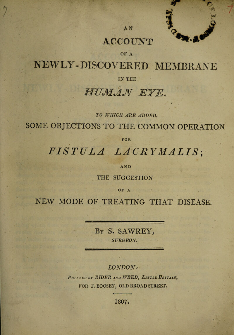 OF A NEWLY - DISCOVERED MEMBRANE X \ y IN THE HZJMAJf EYE. TO WHICH ARE ADDED, SOME OBJECTIONS TO THE COMMON OPERATION , '* i k FOR FISTULA LA CR YMALIS; AND THE SUGGESTION OF A NEW MODE OF TREATING THAT DISEASE. By S. SAWREY, SURGEON. LONDON: Printed if RIDER and WEED, Little Britain, FOR X. BOOSEY, OLD BROAD STREET. 1807.