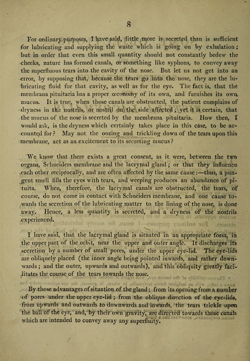 For ordinary, purposes, I have said, little more is secreted than is sufficient for lubricating and supplying the waste which is going on by exhalation ; but in order that even this small quantity should not constantly bedew the cheeks, nature has formed canals, or something like syphons, to convey away the superfluous tears into the cavity of the nose. But let us not get into an error, by supposing that, because the tears go into the nose, they are the lu¬ bricating fluid for that cavity, as well as for the eye. The fact is, that the *membrana pituitaria has a proper oeconoihy of its own, and furnishes its own. mucus. It is true, when those canals are obstructed, the patient complains of dryness in the nostrils, or nostril on the side affected ; yet it is certain, that The mucus of the nose is secreted by the membrana pituitaria. How then, I would ask, is the dryness which certainly takes place in this c&se, to be ac¬ counted for? May not the oozing and trickling down of the tears upon this •membrane, act as an excitement to its secreting mucus ? We know that there exists a great consent, as it were, between the two organs, Schneiders membrane and the lacrymal gland ; or that they influence .each other reciprocally, and are often affected by the same cause:—thus, a pun¬ gent smell fills the eyes with tears, and weeping produces an abundance of pi- !tuita. When, therefore, the lacrymal canals are obstructed, the tears, of course, do not come in contact with Schneiders membrane, and one cause to- ;iwards the secretion of the lubricating matter to the lining of the nose, is done away. Hence, a less quantity is secreted, and a dryness of the nostrils experienced. or ,rraom I-.gosocn . mbm iqT nta ~ ■ • - . ,. * * I have said, that the lacrymal gland is situated in an appropriate fossa, ill the upper part of the orbit, near the upper and outer angle. It discharges its secretion by a number of small pores, under the upper eye-lid. The eye-lids are obliquely placed (the inner angle being pointed inwards, and rather down¬ wards ; and the outer, upwards and outwards), and this obliquity greatly faci¬ litates the course of the tears towards the nose. , , By those advantages of situation of the gland; from its opening from a number of pores under the upper eye-lid ; from the oblique direction of the eye-lids, from upwards and outwards to downwards and inwards, the tears trickle upon the ball of the eye, and, by their own gravity, are directed towards those canals which are intended to convey away any superfluity.
