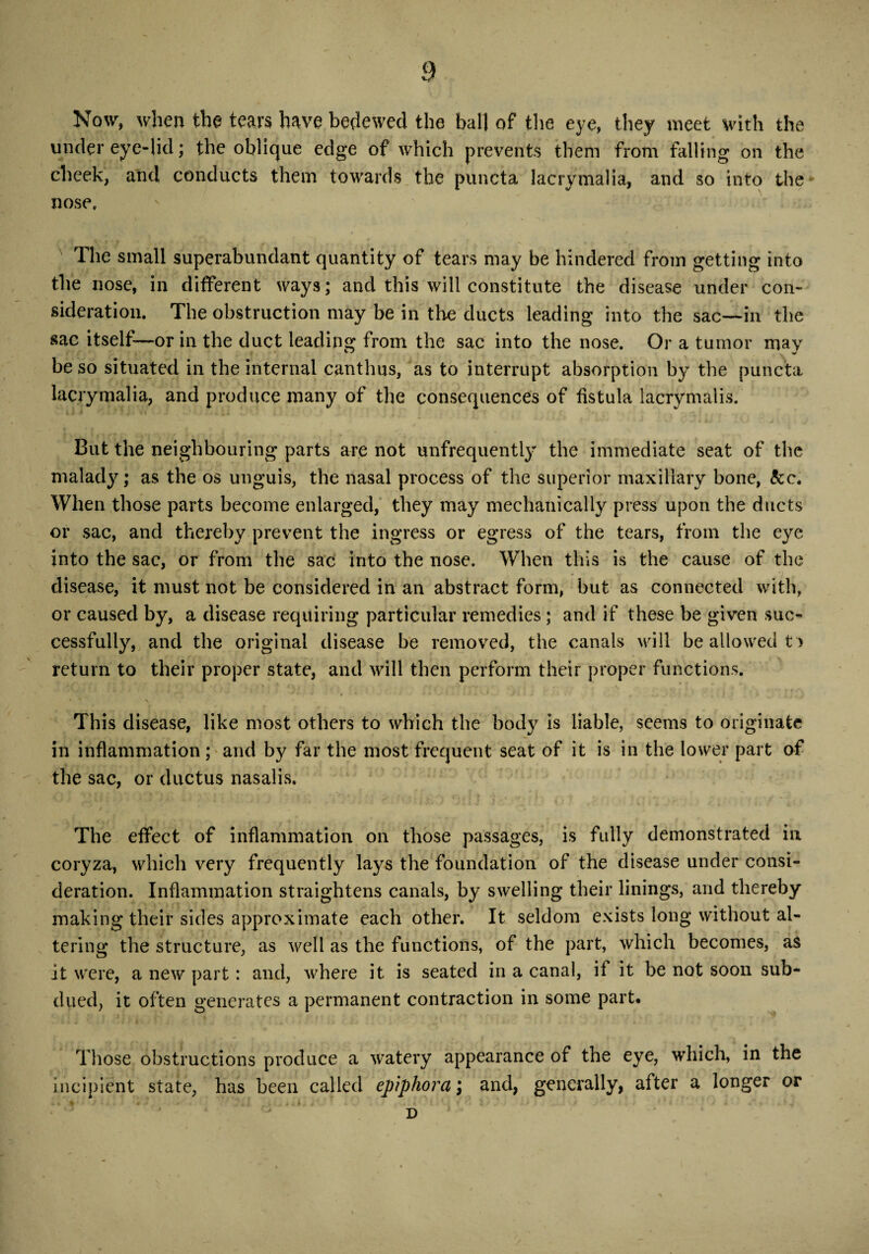 Now, when the tears have bedewed the ball of the eye, they meet with the under eye-lid; the oblique edge of which prevents them from falling on the cheek, and conducts them towards the puncta lacrymalia, and so into the nose. The small superabundant quantity of tears may be hindered from getting into the nose, in different ways; and this will constitute the disease under con¬ sideration. The obstruction may be in the ducts leading into the sac—in the sac itself—or in the duct leading from the sac into the nose. Or a tumor may be so situated in the internal canthus, as to interrupt absorption by the puncta lacrymalia, and produce many of the consequences of fistula lacrymalis. But the neighbouring parts are not unfrequently the immediate seat of the malady; as the os unguis, the nasal process of the superior maxillary bone, kc. When those parts become enlarged, they may mechanically press upon the ducts or sac, and thereby prevent the ingress or egress of the tears, from the eye into the sac, or from the sac into the nose. When this is the cause of the disease, it must not be considered in an abstract form, hut as connected with, or caused by, a disease requiring particular remedies; and if these be given suc¬ cessfully, and the original disease be removed, the canals will be allowed t > return to their proper state, and will then perform their proper functions. This disease, like most others to which the body is liable, seems to originate in inflammation ; and by far the most frequent seat of it is in the lower part of the sac, or ductus nasalis. ty‘ The effect of inflammation on those passages, is fully demonstrated in coryza, which very frequently lays the foundation of the disease under consi¬ deration. Inflammation straightens canals, by swelling their linings, and thereby making their sides approximate each other. It seldom exists long without al¬ tering the structure, as well as the functions, of the part, which becomes, as it were, a new part: and, where it is seated in a canal, if it be not soon sub¬ dued, it often generates a permanent contraction in some part. Those obstructions produce a watery appearance of the eye, which, in the incipient state, has been called epiphora; and, generally, after a longer or D