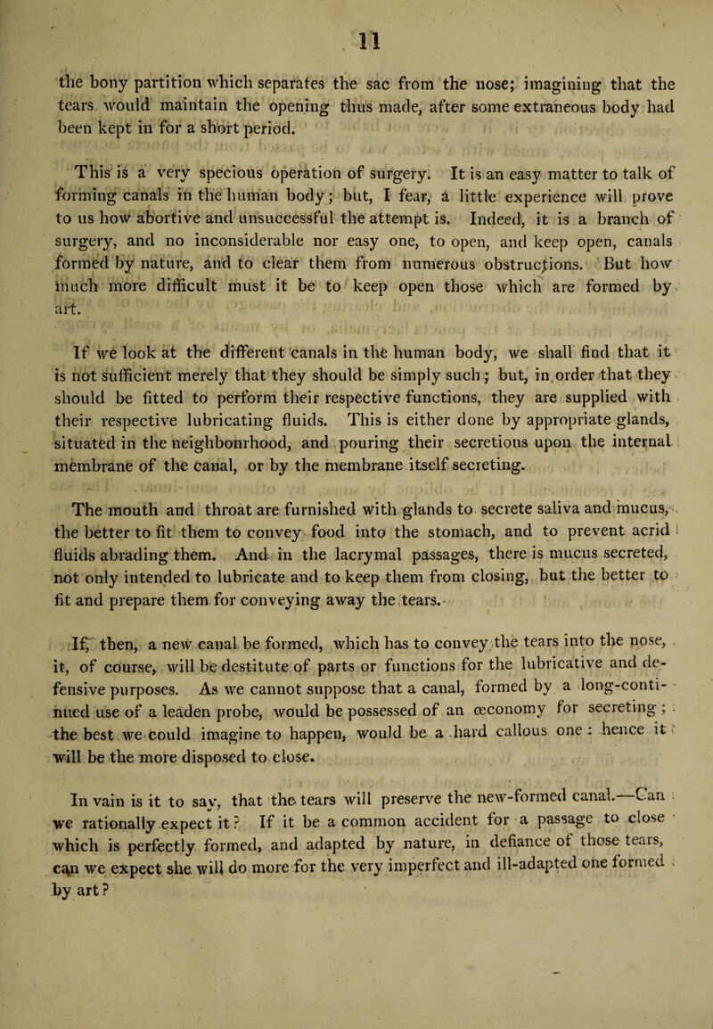 the bony partition which separates the sac from the nose; imagining that the tears would maintain the opening thus made, after some extraneous body had been kept in for a short period. This is a very specious operation of surgery. It is an easy matter to talk of forming canals in the human body; but, I fear, a little experience will prove to us how abortive and unsuccessful the attempt is. Indeed, it is a branch of surgery, and no inconsiderable nor easy one, to open, and keep open, canals formed by nature, and to clear them from numerous obstructions. But how much more difficult must it be to keep open those which are formed by art. ■ : If we look at the different canals in the human body, we shall find that it is not sufficient merely that they should be simply such; but, in,order that they should be fitted to perform their respective functions, they are supplied with . their respective lubricating fluids. This is either done by appropriate glands, situated in the neighbourhood, and pouring their secretions upon the internal membrane of the canal, or by the membrane itself secreting. The mouth and throat are furnished with glands to secrete saliva and mucus,-, the better to fit them to convey food into the stomach, and to prevent acrid i fluids abrading them. And in the lacrymal passages, there is mucus secreted, not only intended to lubricate and to keep them from closing, but the better to fit and prepare them for conveying away the tears.' If, then, a new canal be formed, which has to convey the tears into the nose, it, of course, will be destitute of parts or functions for the lubricative and de¬ fensive purposes. As we cannot suppose that a canal, formed by a long-conti¬ nued use of a leaden probe, would be possessed of an oeconomy for secreting ; : the best we could imagine to happen, would be a .hard callous one: hence it > will be the more disposed to close* * * | • • • ; X4 * . • ' . , t . \ • . ■ ,4 In vain is it to sav, that the tears will preserve the new-formed canal. Gan . we rationally expect it P If it be a common accident for a passage to close which is perfectly formed, and adapted by nature, in defiance of those teais, ca*n we expect she. will-do more for the very imperfect and ill-adapted one formed * by art ?