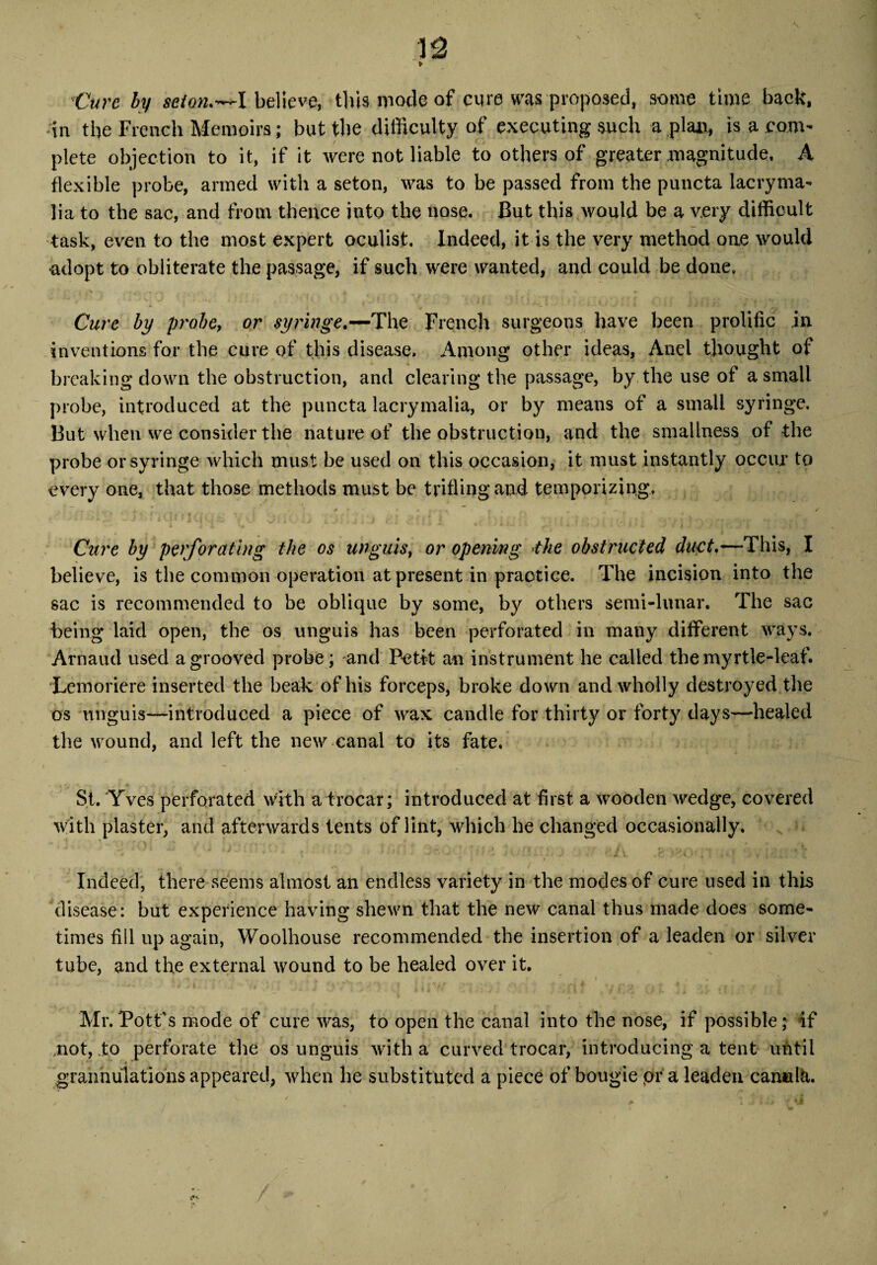 V2 * Cure ly scion*—l believe, this mode of cure was proposed, some time back, In the French Memoirs; but the difficulty of executing such a plan, is a com¬ plete objection to it, if it were not liable to others of greater magnitude, A flexible probe, armed with a seton, was to be passed from the puncta lacryma- lia to the sac, and from thence into the nose. But this would be a very difficult task, even to the most expert oculist. Indeed, it is the very method one would ■adopt to obliterate the passage, if such were wanted, and could be done. Cure by probe, or syringe*—The French surgeons have been prolific in inventions for the cure of this disease. Among other ideas, And thought of breaking down the obstruction, and clearing the passage, by the use of a small probe, introduced at the puncta lacrymalia, or by means of a small syringe. But when we consider the nature of the obstruction, and the smallness of the probe or syringe which must be used on this occasion, it must instantly occur to every one, that those methods must be trifling and temporizing, t *' ■ : [ 4 I « , : i P 7 * . r '■ * , • • Mr, Cure by perforating the os unguis, or opening the obstructed duct.—-This, I believe, is the common operation at present in practice. The incision into the sac is recommended to be oblique by some, by others semi-lunar. The sac being laid open, the os unguis has been perforated in many different ways. Arnaud used a grooved probe; and Petit an instrument he called the myrtle-leaf. Lemoriere inserted the beak of his forceps, broke down and wholly destroyed the os unguis—introduced a piece of wax candle for thirty or forty days—healed the wound, and left the new canal to its fate. St. Yves perforated with a trocar; introduced at first a wooden wedge, covered with plaster, and afterwards tents of lint, which he changed occasionally. Indeed, there seems almost an endless variety in the modes of cure used in this disease: but experience having shewn that the new canal thus made does some¬ times fill up again, Woolhouse recommended the insertion of a leaden or silver tube, and the external wound to be healed over it. Mr. Pott’s mode of cure was, to open the canal into the nose, if possible; if ..not, to perforate the os unguis with a curved trocar, introducing a tent until r grannulations appeared, when he substituted a piece of bougie pr a leaden can*il&.