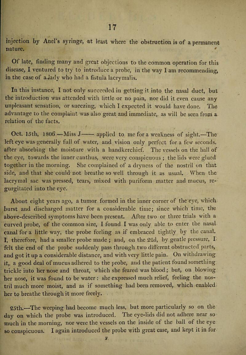 injection by Anel’s syringe, at least where the obstruction is of a permanent nature, 4 Of late, finding many and great objections to the common operation for this disease, I ventured to try to introduce a probe, in the way I am recommending, in the case of a Jady who had a fistula lacrymalis. In this instance, I not only succeeded in getting it into the nasal duct, but the introduction was attended with little or no pain, nor did it even cause any unpleasant sensation, or sneezing, which I expected it would have done. The advantage to the complaint was also great and immediate,, as will he seen from a* relation of the facts. i Oct. 15th, 1806 —Miss J—- applied to me for a weakness of sight.—The left eye was generally full of water, and vision only perfect fora few seconds, after absorbing the moisture with a handkerchief. The vessels on the ball of the eye, towards the inner canthus, were very conspicuous ; the lids were glued together in the morning. She complained of a dryness of the nostril on that side, and that she could' not breathe so well through it as usual. When the lacrymal sac was pressed, tears, mixed with puriform matter and mucus, re¬ gurgitated into the eye. About eight years ago, a tumor formed in the inner corner of the eye, which burst and discharged matter for a considerable time; since which time, the above-described symptoms have been present. After two or three trials with a curved probe, of the common size, I found I was only able to enter the nasal* canal for a little way, the probe feeling as if embraced tightly b}^ the canal. I, therefore, had a smaller probe made ; and, on the 2£d, by gentle pressure, I> felt the end of the probe suddenly pass through two different obstructed parts, and got it up a considerable distance, and with very little pain. On withdrawing it,, a good deal of mucus adhered to the probe, and the patient found something trickle into her nose and throat, which she feared was blood; but, on blowing her nose, it was found to be water : she expressed much relief, feeling the nos¬ tril much more moist, and as if something had been removed, which enabled her to breathe through it more freely. , 25th,—The weeping had become much less, but more particularly so on the day on which the probe was introduced. The eye-lids did not adhere near so much in the morning, nor were the vessels on the inside of the ball of the eye so conspicuous. I again introduced the probe with great ease, and kept it in for F.