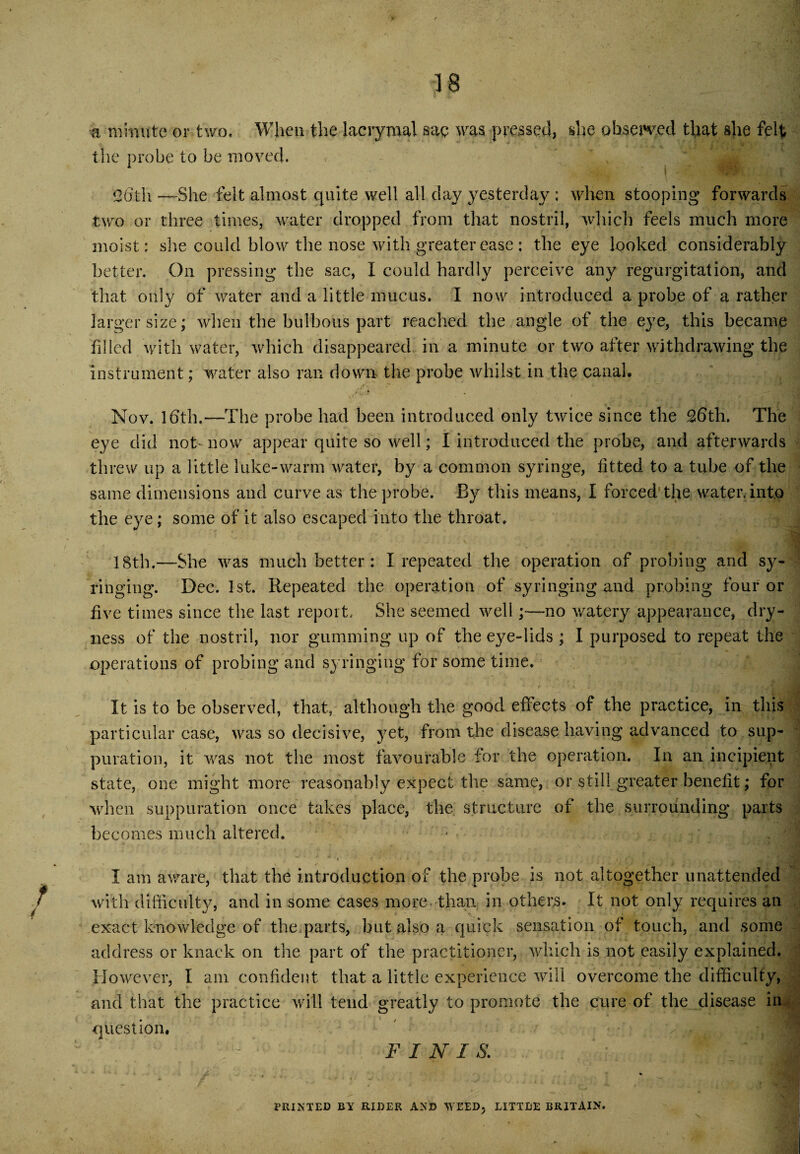 a minute or two. When the lacrymal sag was pressed, she observed that she felt the probe to be moved. 26th -—-She felt almost quite well all clay yesterday : when stooping forwards two or three times, water dropped from that nostril, which feels much more moist: she could blow the nose with greater ease : the eye looked considerably better. On pressing the sac, I could hardly perceive any regurgitation, and that only of water and a little mucus. I now introduced a probe of a rather larger size; when the bulbous part reached the angle of the eye, this became filled with water, which disappeared in a minute or two after withdrawing the instrument; water also ran down the probe whilst in the canal, c. . .4 Nov. 16th. —The probe had been introduced only twice since the 26th. The eye did not- now appear quite so well; I introduced the probe, and afterwards threw up a little lake-warm water, by a common syringe, fitted to a tube of the same dimensions and curve as the probe. By this means, I forced1 the water, into the eye; some of it also escaped into the throat. 18th.—-She was much better : I repeated the operation of probing and sy¬ ringing. Dec. 1st. Repeated the operation of syringing and probing four or five times since the last report. She seemed well;—no watery appearance, dry¬ ness of the nostril, nor gumming up of the eye-lids ; I purposed to repeat the operations of probing and syringing for some time. It is to be observed, that, although the good effects of the practice, in this particular case, was so decisive, yet, from the disease having advanced to sup¬ puration, it was not the most favourable for the operation. In an incipient state, one might more reasonably expect the same, or still greater benefit; for when suppuration once takes place, the structure of the surrounding parts becomes much altered. I am aware, that the introduction of the probe is not altogether unattended with difficulty, and in some cases more-than in others. It not only requires an exact knowledge of the parts, but also a quick sensation of touch, and some address or knack on the part of the practitioner, which is not easily explained. However, I am. confident that a little experience will overcome the difficulty, and that the practice will tend greatly to promote the cure of the disease in question. F I N I S. PRINTED BY RIDER AND WEED, LITTLE BRITAIN.