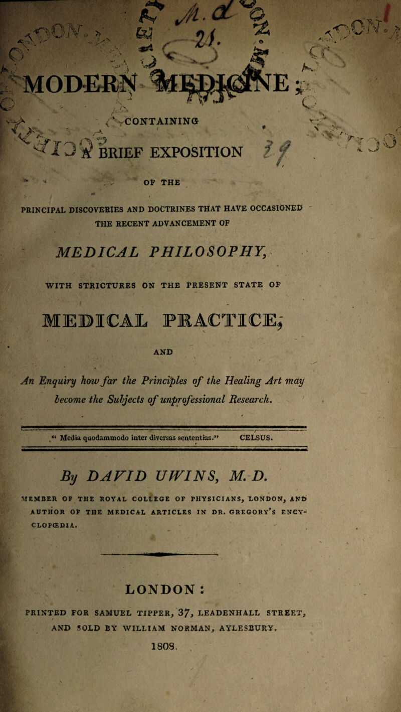 OP THE i PRINCIPAL DISCOVERIES AND DOCTRINES THAT HAVE OCCASIONED THE RECENT ADVANCEMENT OF * \ MEDICAL PHILOSOPHY, WITH STRICTURES ON THE PRESENT STATE OF f MEBICAJL PKACTICEj AND An Enquiry how far the Principles of the Healing Art may become the Subjects of unprofessional Research, ' “ Media quodammodo inter diversas sententias*” CELSUS. By DAVID UIVINS, M. D. i 4 MEMBER OF THE ROYAL COLLEGE OF PHYSICIANS, LONDON, AND AUTHOR OF THE MEDICAL ARTICLES IN DR. GREGORY’S ENCY- CLOPCEDIA. LONDON: PRINTED FOR SAMUEL TIPPER, 37^ LEADENHALL STREET, t AND SOLD BY WILLIAM NORMAN, AYLESBURY. 1808. . ' K (