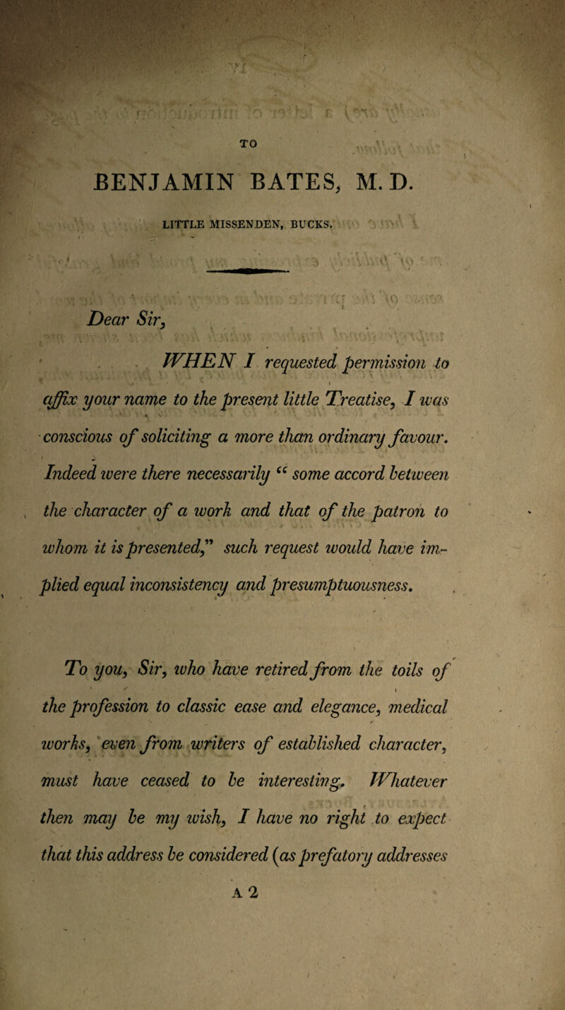 TO BENJAMIN BATES, M. D. LITTLE MISSENDEN, BUCKS. \ \ 'I Deal' Sir, . ' . V \ . , WHE N I requested permission to \ affix your name to the present little Treatise, I ivas X \ \ conscious of soliciting a more them ordinary favour. Indeed ivere there necessarily some accord between the character of a work and that of the patron to if ■ \ whom it is presented^' such request would have im.- plied equal inconsistency and presumptuousness. To you, Sir, ivho have retired from the toils of ' - ( the profession to classic ease and elegance, medical ✓ ivorhs, 'even from writers of established character, must have ceased to be interesting. Whatever then may be my ivish, I have no right,to expect that this address be considered {as prefatory addresses A 2